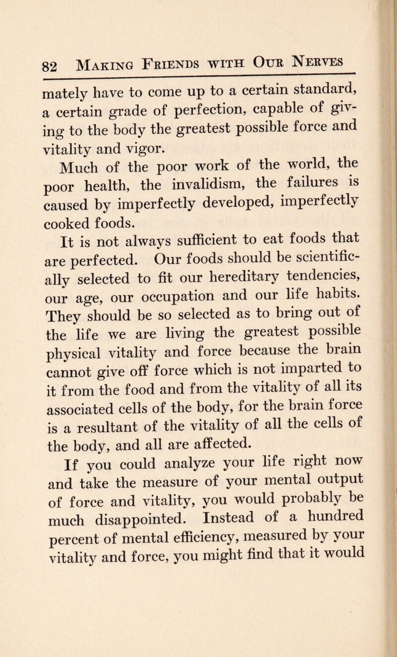 mately have to come up to a certain standard, a certain grade of perfection, capable of giv¬ ing to the body the greatest possible force and vitality and vigor. Much of the poor work of the world, the poor health, the invalidism, the failures is caused by imperfectly developed, imperfectly cooked foods. It is not always sufficient to eat foods that are perfected. Our foods should be scientific¬ ally selected to fit our hereditary tendencies, our age, our occupation and our life habits. They should be so selected as to bring out of the life we are living the greatest possible physical vitality and force because the brain cannot give off force which is not imparted to it from the food and from the vitality of all its associated cells of the body, for the brain foice is a resultant of the vitality of all the cells of the body, and all are affected. If you could analyze your life right now and take the measure of your mental output of force and vitality, you would probably be much disappointed. Instead of a hundred percent of mental efficiency, measured by your vitality and force, you might find that it would