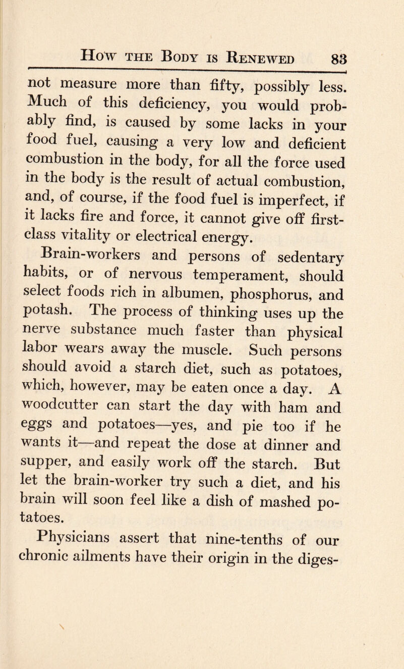 not measure more than fifty, possibly less. Much of this deficiency, you would prob- ably find, is caused by some lacks in your food fuel, causing a very low and deficient combustion in the body, for all the force used in the body is the result of actual combustion, and, of course, if the food fuel is imperfect, if it lacks fire and force, it cannot give off first- class vitality or electrical energy. Brain-workers and persons of sedentary habits, or of nervous temperament, should select foods rich in albumen, phosphorus, and potash. The process of thinking uses up the nerve substance much faster than physical labor wears away the muscle. Such persons should avoid a starch diet, such as potatoes, which, however, may be eaten once a day. A woodcutter can start the day with ham and eggs and potatoes—yes, and pie too if he wants it and repeat the dose at dinner and supper, and easily work off the starch. But let the brain-worker try such a diet, and his brain will soon feel like a dish of mashed po¬ tatoes. Physicians assert that nine-tenths of our chronic ailments have their origin in the diges-