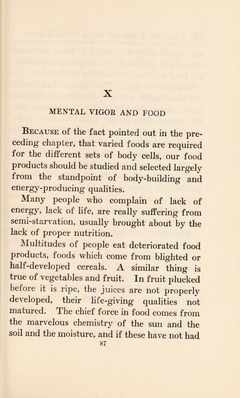 X MENTAL VIGOR AND FOOD Because of the fact pointed out in the pre¬ ceding chapier, that varied foods are required for the different sets of body cells, our food products should be studied and selected largely from the standpoint of body-building and energy-producing qualities. Many people who complain of lack of energy, lack of life, are really suffering from semi-starvation, usually brought about by the lack of proper nutrition. Multitudes of people eat deteriorated food products, foods which come from blighted or half-developed cereals. A similar thing is true of vegetables and fruit. In fruit plucked before it is ripe, the juices are not properly developed, their life-giving qualities not matured. The chief force in food comes from the marvelous chemistry of the sun and the soil and the moisture, and if these have not had