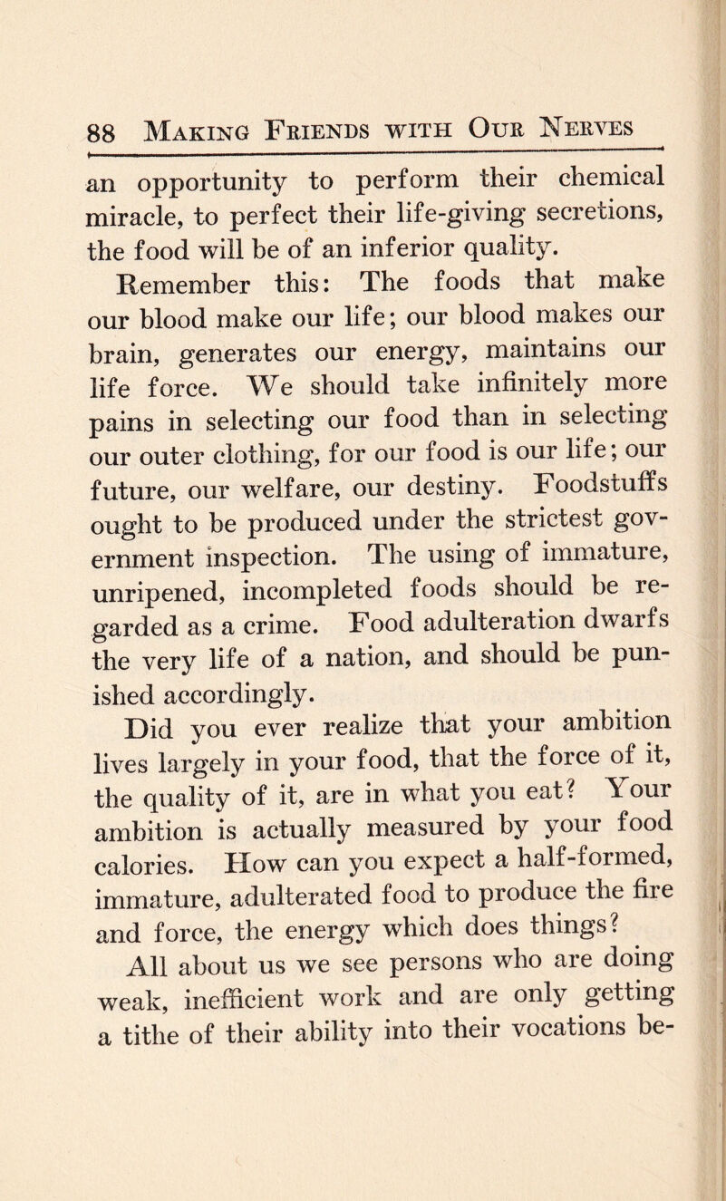*.. ■ —--— - ~ '* an opportunity to perform their chemical miracle, to perfect their life-giving secretions, the food will be of an inferior quality. Remember this: The foods that make our blood make our life; our blood makes our brain, generates our energy, maintains our life force. We should take infinitely more pains in selecting our food than in selecting our outer clothing, for our food is our life; our future, our welfare, our destiny. Foodstuffs ought to be produced under the strictest gov¬ ernment inspection. The using of immature, unripened, incompleted foods should be re¬ garded as a crime. Food adulteration dwarfs the very life of a nation, and should be pun¬ ished accordingly. Did you ever realize that your ambition lives largely in your food, that the force of it, the quality of it, are in what you eat? Your ambition is actually measured by your food calories. How can you expect a half-formed, immature, adulterated food to produce the fixe and force, the energy which does things? All about us we see persons who are doing weak, inefficient work and are only getting a tithe of their ability into their vocations be-