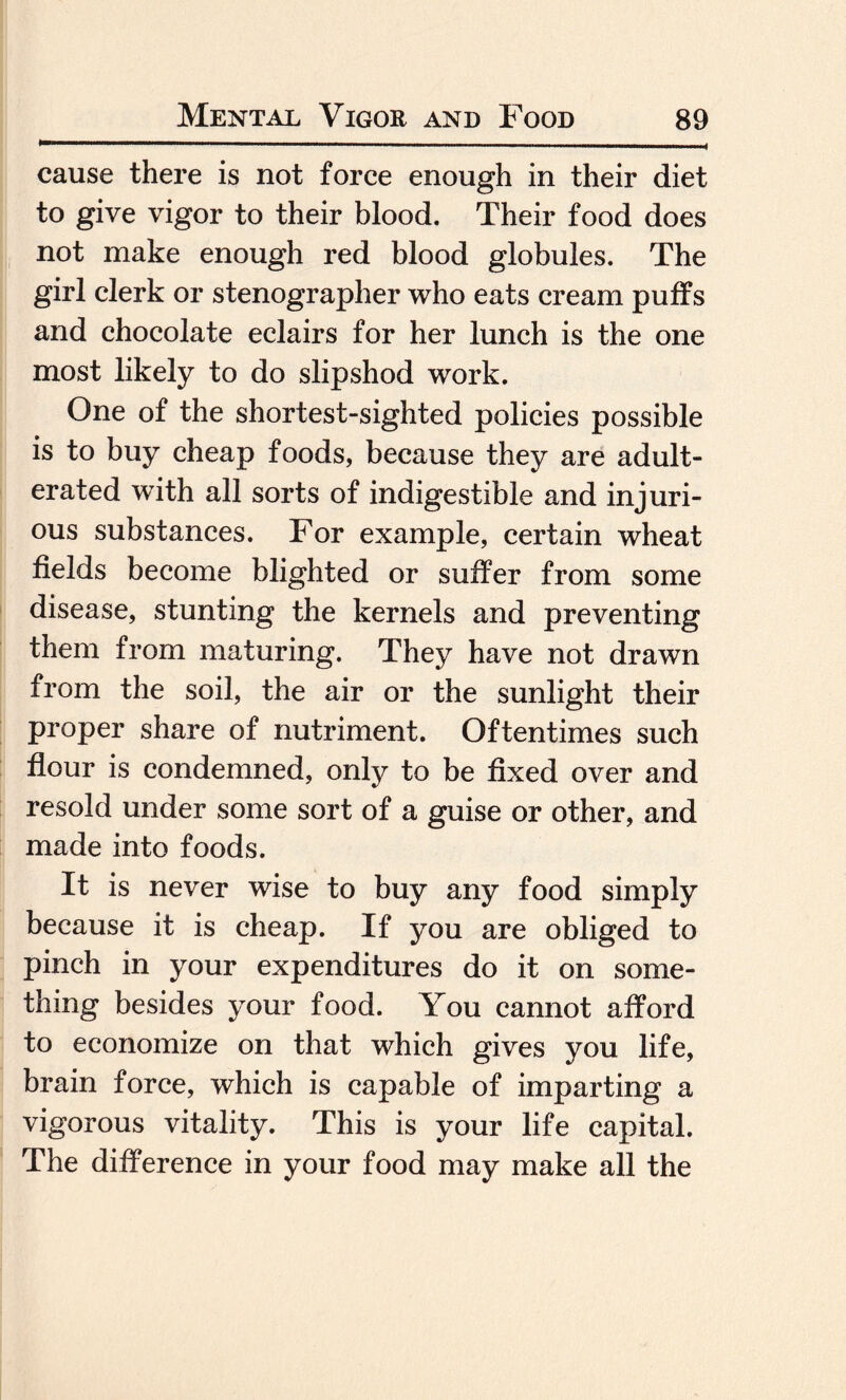 cause there is not force enough in their diet to give vigor to their blood. Their food does not make enough red blood globules. The girl clerk or stenographer who eats cream puffs and chocolate eclairs for her lunch is the one most likely to do slipshod work. One of the shortest-sighted policies possible is to buy cheap foods, because they are adult¬ erated with all sorts of indigestible and injuri¬ ous substances. For example, certain wheat fields become blighted or suffer from some disease, stunting the kernels and preventing them from maturing. They have not drawn from the soil, the air or the sunlight their proper share of nutriment. Oftentimes such flour is condemned, only to be fixed over and resold under some sort of a guise or other, and made into foods. It is never wise to buy any food simply because it is cheap. If you are obliged to pinch in your expenditures do it on some¬ thing besides your food. You cannot afford to economize on that which gives you life, brain force, which is capable of imparting a vigorous vitality. This is your life capital. The difference in your food may make all the