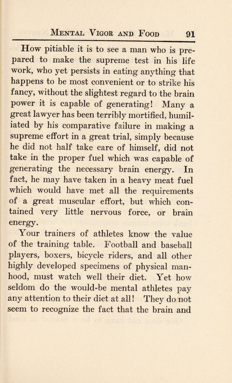 How pitiable it is to see a man who is pre¬ pared to make the supreme test in his life work, who yet persists in eating anything that happens to be most convenient or to strike his fancy, without the slightest regard to the brain power it is capable of generating! Many a great lawyer has been terribly mortified, humil¬ iated by his comparative failure in making a supreme effort in a great trial, simply because he did not half take care of himself, did not take in the proper fuel which was capable of generating the necessary brain energy. In fact, he may have taken in a heavy meat fuel which would have met all the requirements of a great muscular effort, but which con¬ tained very little nervous force, or brain energy. Your trainers of athletes know the value of the training table. Football and baseball players, boxers, bicycle riders, and all other highly developed specimens of physical man¬ hood, must watch well their diet. Yet how seldom do the would-be mental athletes pay any attention to their diet at all! They do not seem to recognize the fact that the brain and