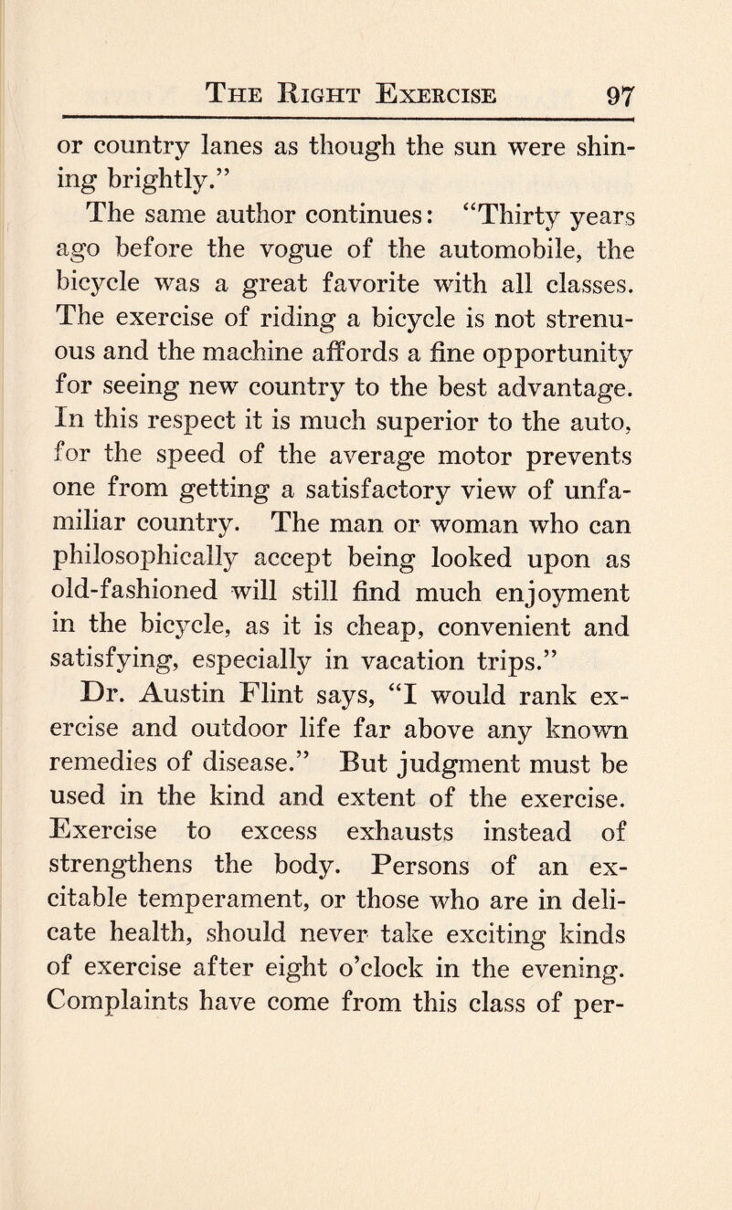 or country lanes as though the sun were shin¬ ing brightly.” The same author continues: “Thirty years ago before the vogue of the automobile, the bicycle was a great favorite with all classes. The exercise of riding a bicycle is not strenu¬ ous and the machine affords a fine opportunity for seeing new country to the best advantage. In this respect it is much superior to the auto, for the speed of the average motor prevents one from getting a satisfactory view of unfa¬ miliar country. The man or woman who can philosophically accept being looked upon as old-fashioned will still find much enjoyment in the bicycle, as it is cheap, convenient and satisfying, especially in vacation trips.” Dr. Austin Flint says, “I would rank ex¬ ercise and outdoor life far above any known remedies of disease.” But judgment must be used in the kind and extent of the exercise. Exercise to excess exhausts instead of strengthens the body. Persons of an ex¬ citable temperament, or those who are in deli¬ cate health, should never take exciting kinds of exercise after eight o’clock in the evening. Complaints have come from this class of per-