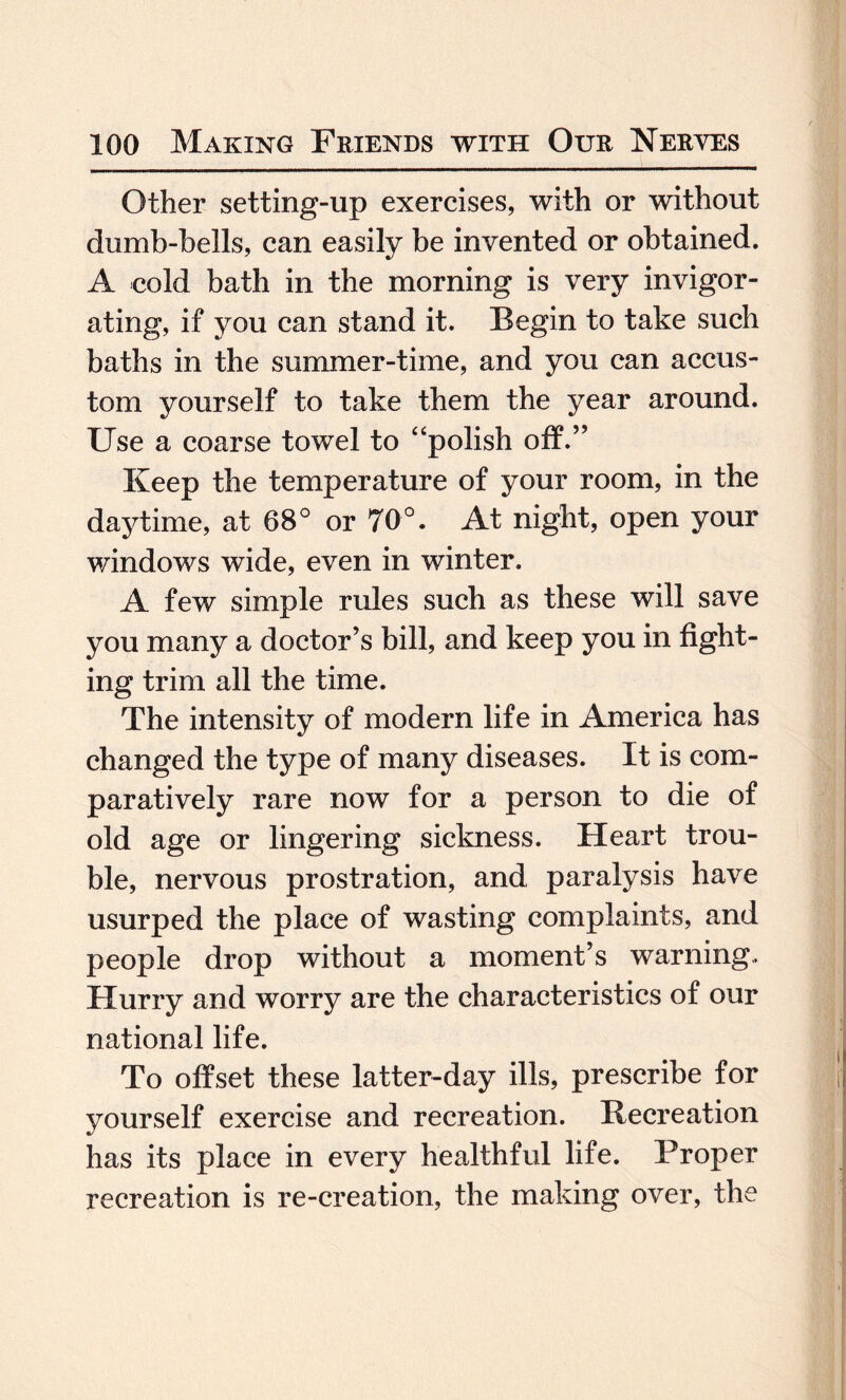 Other setting-up exercises, with or without dumb-bells, can easily be invented or obtained. A cold bath in the morning is very invigor¬ ating, if you can stand it. Begin to take such baths in the summer-time, and you can accus¬ tom yourself to take them the year around. Use a coarse towel to “polish off.” Keep the temperature of your room, in the daytime, at 68° or 70°. At night, open your windows wide, even in winter. A few simple rules such as these will save you many a doctor’s bill, and keep you in fight¬ ing trim all the time. The intensity of modern life in America has changed the type of many diseases. It is com¬ paratively rare now for a person to die of old age or lingering sickness. Heart trou¬ ble, nervous prostration, and paralysis have usurped the place of wasting complaints, and people drop without a moment’s warning.. Hurry and worry are the characteristics of our national life. To offset these latter-day ills, prescribe for yourself exercise and recreation. Recreation has its place in every healthful life. Proper recreation is re-creation, the making over, the