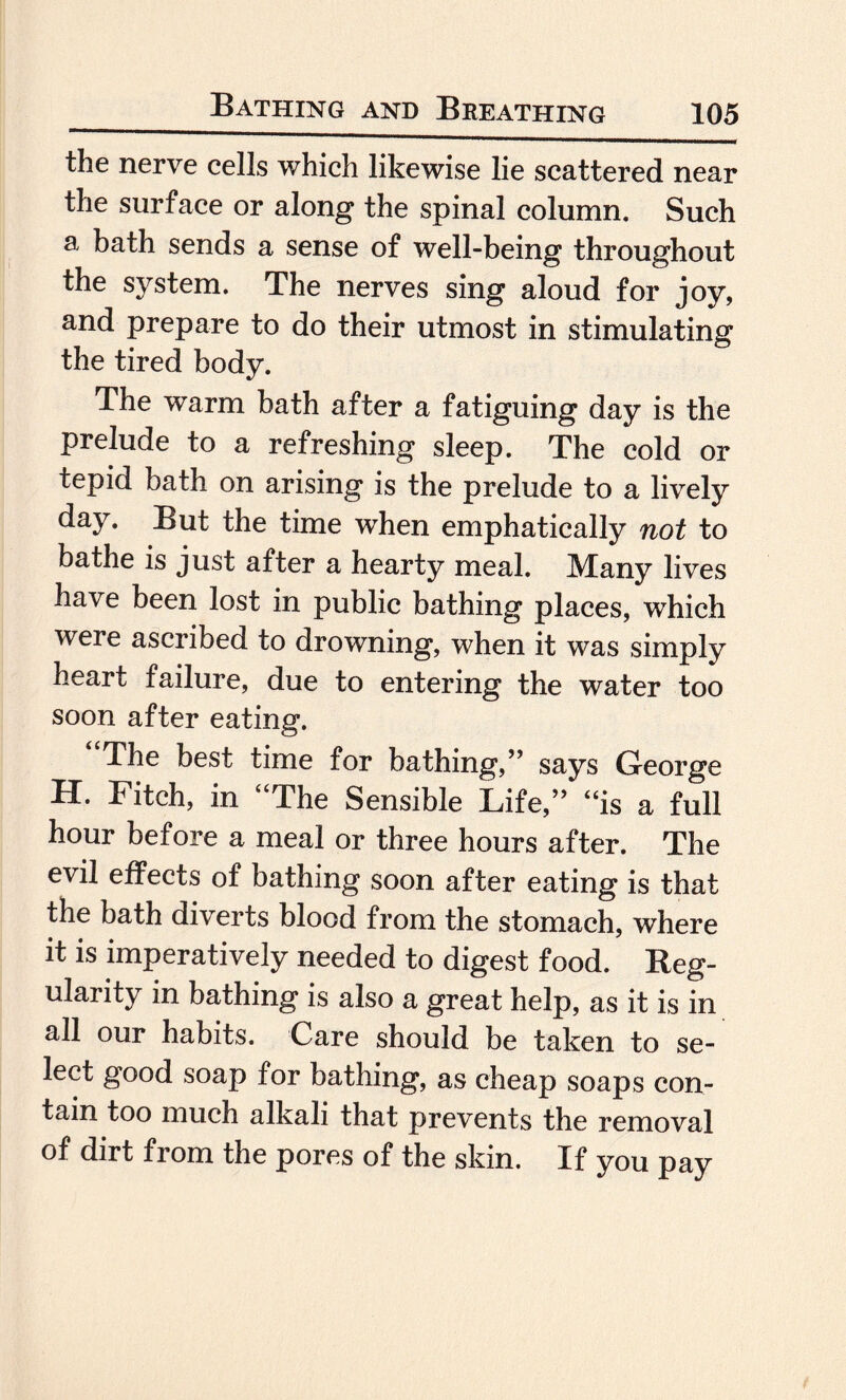 the nerve cells which likewise lie scattered near the surface or along the spinal column. Such a bath sends a sense of well-being throughout the system. The nerves sing aloud for joy, and prepare to do their utmost in stimulating the tired body. The warm bath after a fatiguing day is the prelude to a refreshing sleep. The cold or tepid bath on arising is the prelude to a lively day. But the time when emphatically not to bathe is just after a hearty meal. Many lives have been lost in public bathing places, which were ascribed to drowning, when it was simply heart failure, due to entering the water too soon after eating. The best time for bathing,” says George H. Fitch, in “The Sensible Life,” “is a full hour before a meal or three hours after. The evil effects of bathing soon after eating is that the bath diverts blood from the stomach, where it is imperatively needed to digest food. Reg¬ ularity in bathing is also a great help, as it is in all our habits. Care should be taken to se¬ lect good soap for bathing, as cheap soaps con¬ tain too much alkali that prevents the removal of dirt from the pores of the skin. If you pay