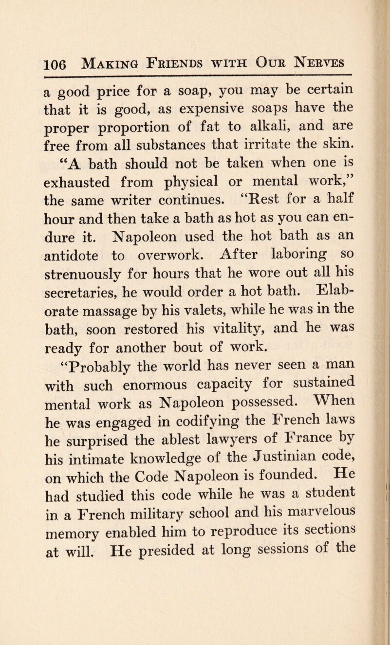 a good price for a soap, you may be certain that it is good, as expensive soaps have the proper proportion of fat to alkali, and are free from all substances that irritate the skin. “A bath should not be taken when one is exhausted from physical or mental work,” the same writer continues. “Rest for a half hour and then take a bath as hot as you can en¬ dure it. Napoleon used the hot bath as an antidote to overwork. After laboring so strenuously for hours that he wore out all his secretaries, he would order a hot bath. Elab¬ orate massage by his valets, while he was in the bath, soon restored his vitality, and he was ready for another bout of work. “Probably the world has never seen a man with such enormous capacity for sustained mental work as Napoleon possessed. When he was engaged in codifying the French laws he surprised the ablest lawyers of France by his intimate knowledge of the Justinian code, on which the Code Napoleon is founded. He had studied this code while he was a student in a French military school and his marvelous memory enabled him to reproduce its sections at will. He presided at long sessions of the