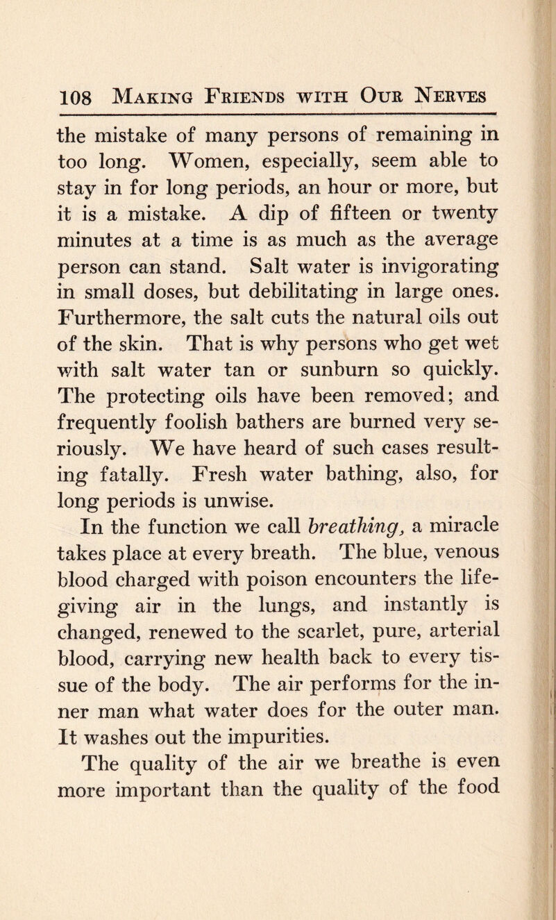 the mistake of many persons of remaining in too long. Women, especially, seem able to stay in for long periods, an hour or more, but it is a mistake. A dip of fifteen or twenty minutes at a time is as much as the average person can stand. Salt water is invigorating in small doses, but debilitating in large ones. Furthermore, the salt cuts the natural oils out of the skin. That is why persons who get wet with salt water tan or sunburn so quickly. The protecting oils have been removed; and frequently foolish bathers are burned very se¬ riously. We have heard of such cases result¬ ing fatally. Fresh water bathing, also, for long periods is unwise. In the function we call breathing, a miracle takes place at every breath. The blue, venous blood charged with poison encounters the life- giving air in the lungs, and instantly is changed, renewed to the scarlet, pure, arterial blood, carrying new health back to every tis¬ sue of the body. The air performs for the in¬ ner man what water does for the outer man. It washes out the impurities. The quality of the air we breathe is even more important than the quality of the food