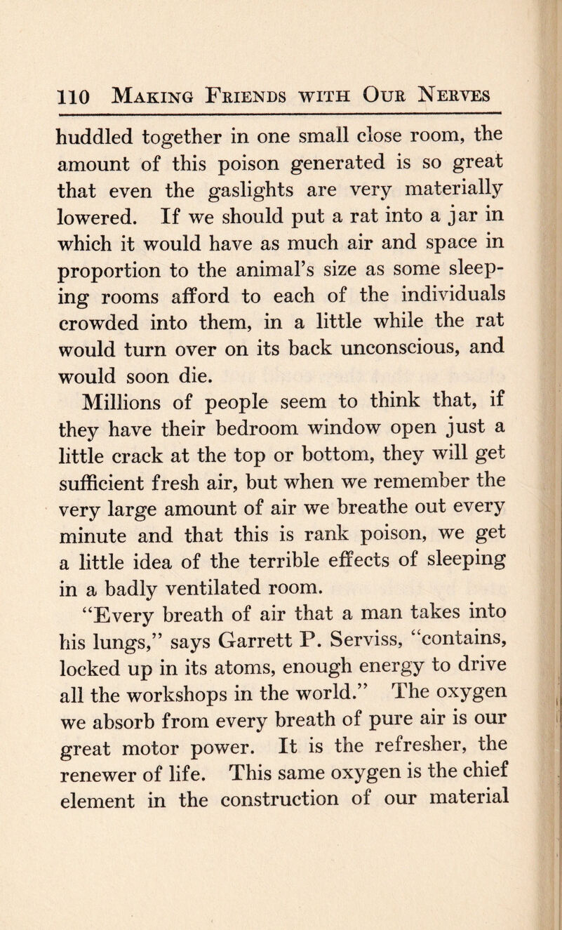 huddled together in one small close room, the amount of this poison generated is so great that even the gaslights are very materially lowered. If we should put a rat into a jar in which it would have as much air and space in proportion to the animal’s size as some sleep¬ ing rooms afford to each of the individuals crowded into them, in a little while the rat would turn over on its back unconscious, and would soon die. Millions of people seem to think that, if they have their bedroom window open just a little crack at the top or bottom, they will get sufficient fresh air, but when we remember the very large amount of air we breathe out every minute and that this is rank poison, we get a little idea of the terrible effects of sleeping in a badly ventilated room. “Every breath of air that a man takes into his lungs,” says Garrett P. Serviss, “contains, locked up in its atoms, enough energy to drive all the workshops in the world.” The oxygen we absorb from every breath of pure air is our great motor power. It is the refresher, the renewer of life. This same oxygen is the chief element in the construction of our material
