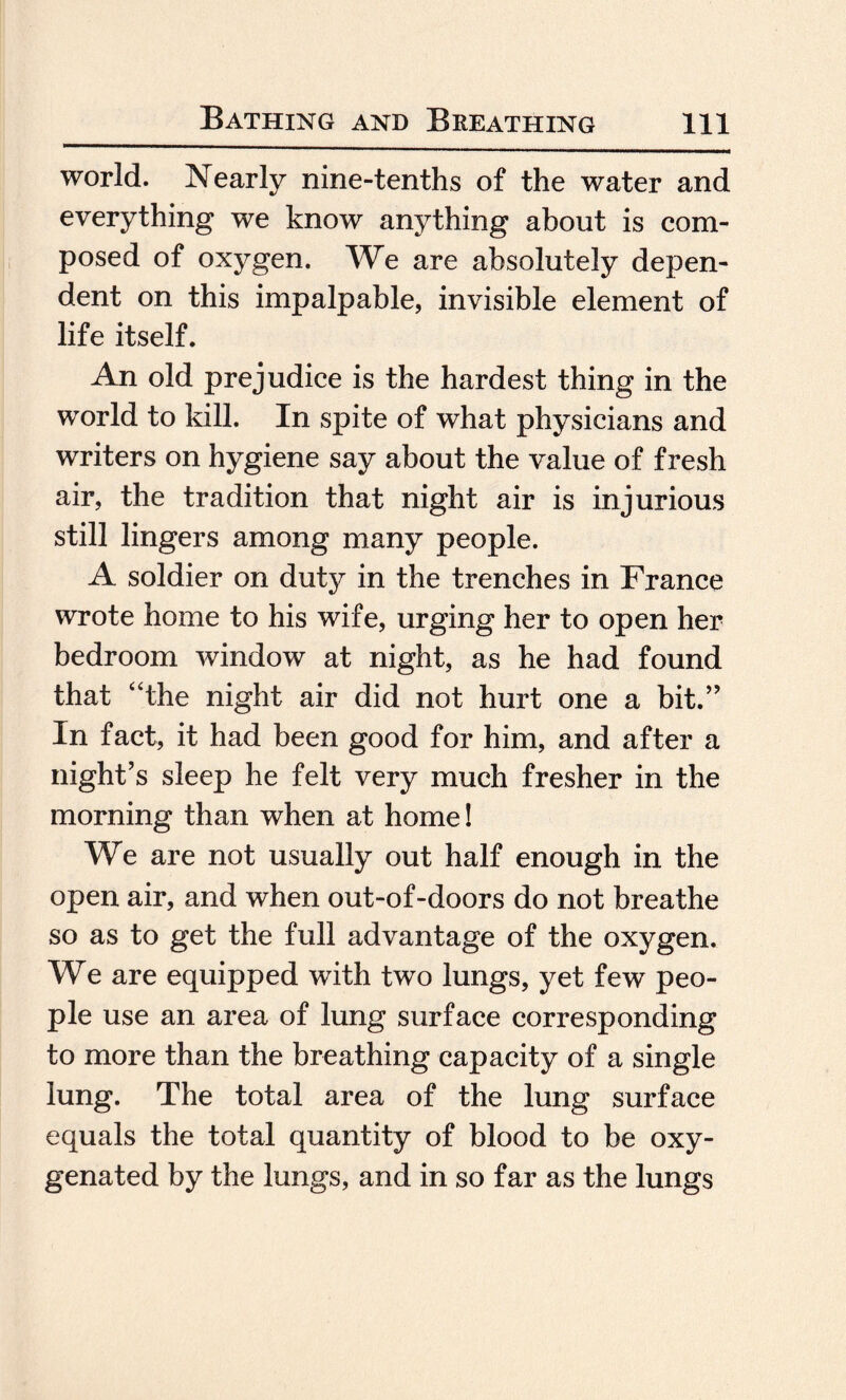 world. Nearly nine-tenths of the water and everything we know anything about is com¬ posed of oxygen. We are absolutely depen¬ dent on this impalpable, invisible element of life itself. An old prejudice is the hardest thing in the world to kill. In spite of what physicians and writers on hygiene say about the value of fresh air, the tradition that night air is injurious still lingers among many people. A soldier on duty in the trenches in France wrote home to his wife, urging her to open her bedroom window at night, as he had found that “the night air did not hurt one a bit.” In fact, it had been good for him, and after a night’s sleep he felt very much fresher in the morning than when at home! We are not usually out half enough in the open air, and when out-of-doors do not breathe so as to get the full advantage of the oxygen. We are equipped with two lungs, yet few peo¬ ple use an area of lung surface corresponding to more than the breathing capacity of a single lung. The total area of the lung surface equals the total quantity of blood to be oxy¬ genated by the lungs, and in so far as the lungs