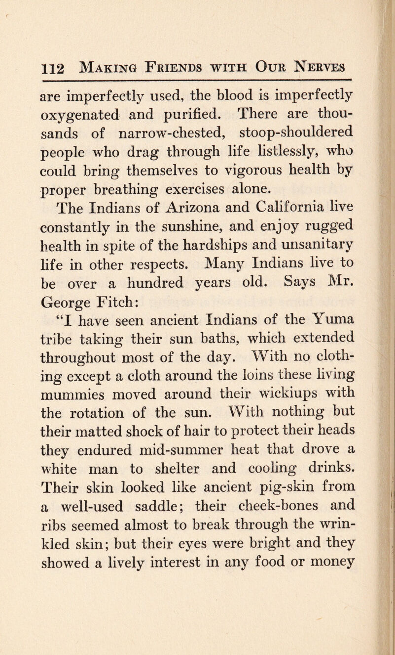 are imperfectly used, the blood is imperfectly oxygenated and purified. There are thou¬ sands of narrow-chested, stoop-shouldered people who drag through life listlessly, who could bring themselves to vigorous health by proper breathing exercises alone. The Indians of Arizona and California live constantly in the sunshine, and enjoy rugged health in spite of the hardships and unsanitary life in other respects. Many Indians live to be over a hundred years old. Says Mr. George Fitch: “I have seen ancient Indians of the Yuma tribe taking their sun baths, which extended throughout most of the day. With no cloth¬ ing except a cloth around the loins these living mummies moved around their wickiups with the rotation of the sun. With nothing but their matted shock of hair to protect their heads they endured mid-summer heat that drove a white man to shelter and cooling drinks. Their skin looked like ancient pig-skin from a well-used saddle; their cheek-bones and ribs seemed almost to break through the wrin¬ kled skin; but their eyes were bright and they showed a lively interest in any food or money