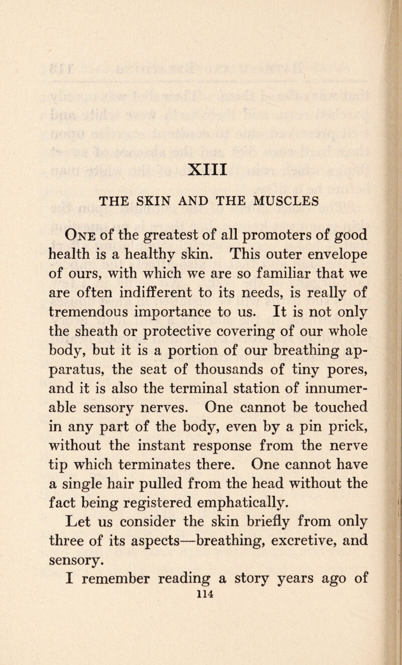 XIII THE SKIN AND THE MUSCLES One of the greatest of all promoters of good health is a healthy skin. This outer envelope of ours, with which we are so familiar that we are often indifferent to its needs, is really of tremendous importance to us. It is not only the sheath or protective covering of our whole body, but it is a portion of our breathing ap¬ paratus, the seat of thousands of tiny pores, and it is also the terminal station of innumer¬ able sensory nerves. One cannot be touched in any part of the body, even by a pin prick, without the instant response from the nerve tip which terminates there. One cannot have a single hair pulled from the head without the fact being registered emphatically. Let us consider the skin briefly from only three of its aspects—breathing, excretive, and sensory. I remember reading a story years ago of