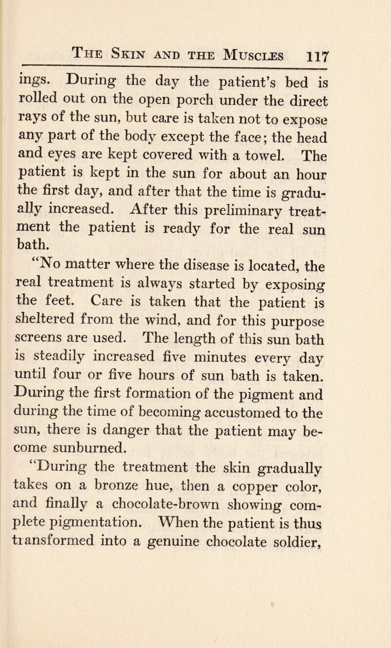 ings. During the day the patient’s bed is rolled out on the open porch under the direct rays of the sun, but care is taken not to expose any part of the body except the face; the head and eyes are kept covered with a towel. The patient is kept in the sun for about an hour the first day, and after that the time is gradu¬ ally increased. After this preliminary treat¬ ment the patient is ready for the real sun bath. “No matter where the disease is located, the real treatment is always started by exposing the feet. Care is taken that the patient is sheltered from the wind, and for this purpose screens are used. The length of this sun bath is steadily increased five minutes every day until four or five hours of sun bath is taken. During the first formation of the pigment and during the time of becoming accustomed to the sun, there is danger that the patient may be¬ come sunburned. “During the treatment the skin gradually takes on a bronze hue, then a copper color, and finally a chocolate-brown showing com¬ plete pigmentation. When the patient is thus transformed into a genuine chocolate soldier,