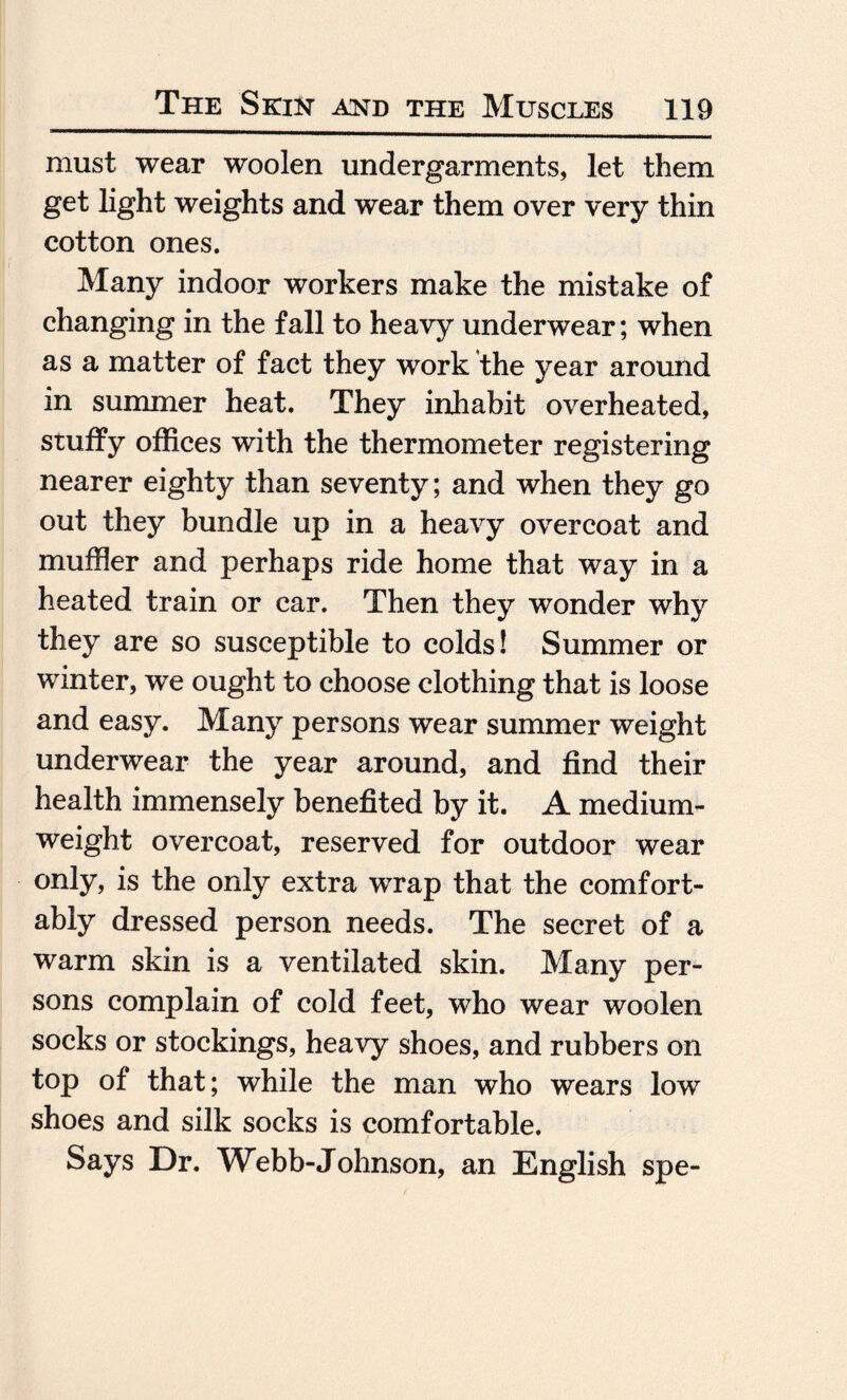 must wear woolen undergarments, let them get light weights and wear them over very thin cotton ones. Many indoor workers make the mistake of changing in the fall to heavy underwear; when as a matter of fact they work the year around in summer heat. They inhabit overheated, stuffy offices with the thermometer registering nearer eighty than seventy; and when they go out they bundle up in a heavy overcoat and muffler and perhaps ride home that way in a heated train or car. Then they wonder why they are so susceptible to colds! Summer or winter, we ought to choose clothing that is loose and easy. Many persons wear summer weight underwear the year around, and find their health immensely benefited by it. A medium- weight overcoat, reserved for outdoor wear only, is the only extra wrap that the comfort¬ ably dressed person needs. The secret of a warm skin is a ventilated skin. Many per¬ sons complain of cold feet, who wear woolen socks or stockings, heavy shoes, and rubbers on top of that; while the man who wears low shoes and silk socks is comfortable. Says Dr. Webb-Johnson, an English spe-