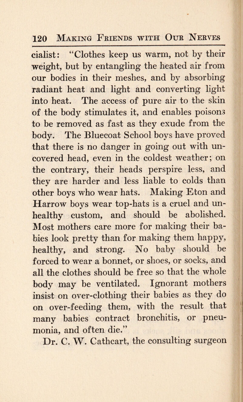 cialist: “Clothes keep us warm, not by their weight, but by entangling the heated air from our bodies in their meshes, and by absorbing radiant heat and light and converting light into heat. The access of pure air to the skin of the body stimulates it, and enables poisons to be removed as fast as they exude from the body. The Bluecoat School boys have proved that there is no danger in going out with un¬ covered head, even in the coldest weather; on the contrary, their heads perspire less, and they are harder and less liable to colds than other boys who wear hats. Making Eton and Harrow boys wear top-hats is a cruel and un¬ healthy custom, and should be abolished. Most mothers care more for making their ba¬ bies look pretty than for making them happy, healthy, and strong. No baby should be forced to wear a bonnet, or shoes, or socks, and all the clothes should be free so that the whole body may be ventilated. Ignorant mothers insist on over-clothing their babies as they do on over-feeding them, with the result that many babies contract bronchitis, or pneu¬ monia, and often die.” Dr. C. W. Cathcart, the consulting surgeon