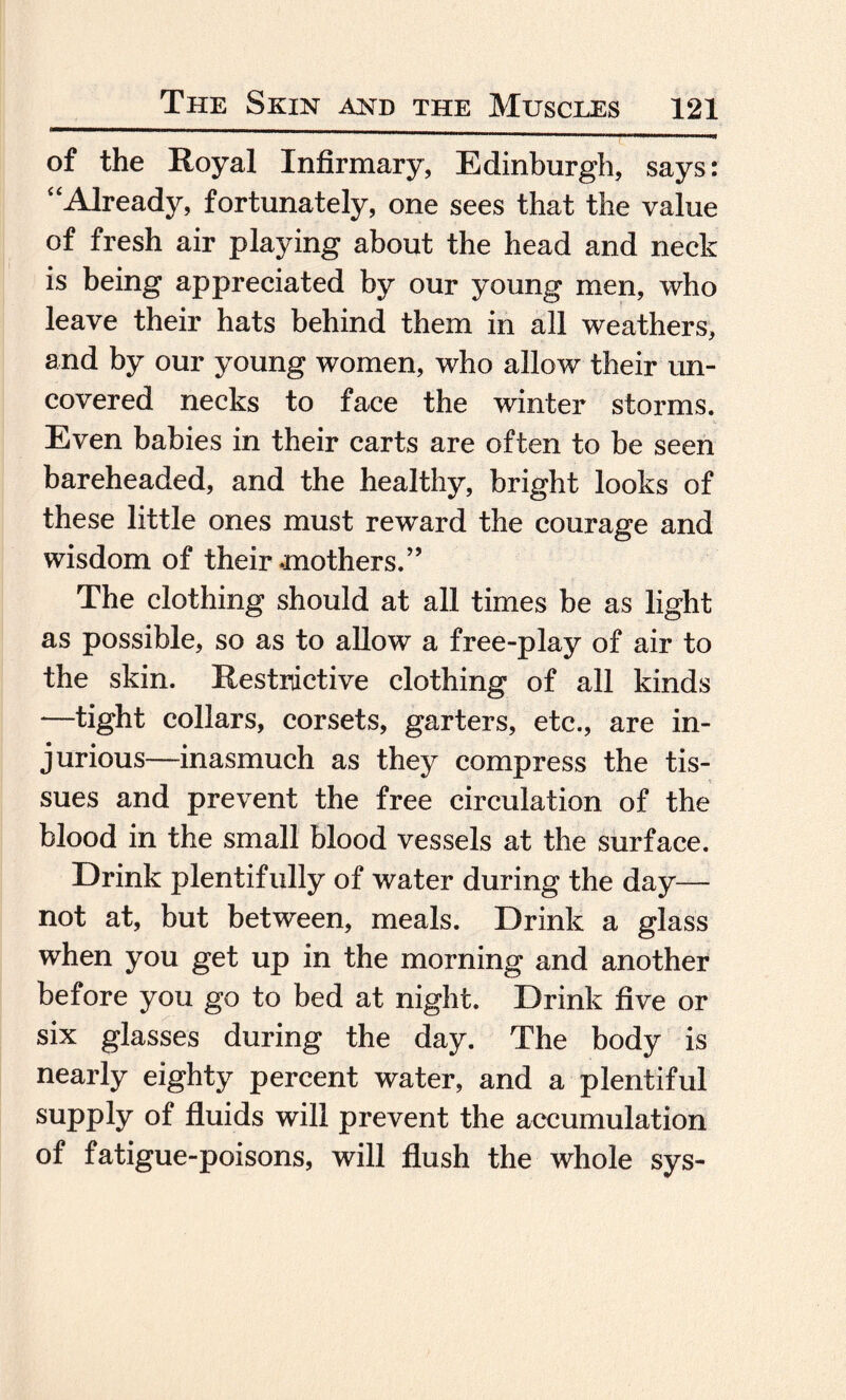 of the Royal Infirmary, Edinburgh, says: “Already, fortunately, one sees that the value of fresh air playing about the head and neck is being appreciated by our young men, who leave their hats behind them in all weathers, and by our young women, who allow their un¬ covered necks to face the winter storms. Even babies in their carts are often to be seen bareheaded, and the healthy, bright looks of these little ones must reward the courage and wisdom of their mothers.” The clothing should at all times be as light as possible, so as to allow a free-play of air to the skin. Restrictive clothing of all kinds —tight collars, corsets, garters, etc., are in¬ jurious—inasmuch as they compress the tis¬ sues and prevent the free circulation of the blood in the small blood vessels at the surface. Drink plentifully of water during the day— not at, but between, meals. Drink a glass when you get up in the morning and another before you go to bed at night. Drink five or six glasses during the day. The body is nearly eighty percent water, and a plentiful supply of fluids will prevent the accumulation of fatigue-poisons, will flush the whole sys-