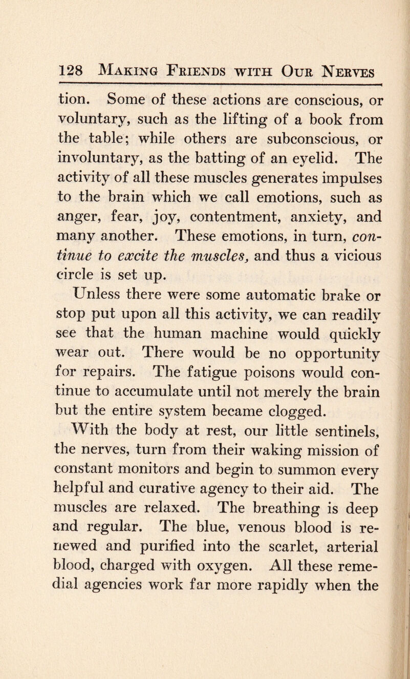 tion. Some of these actions are conscious, or voluntary, such as the lifting of a book from the table; while others are subconscious, or involuntary, as the batting of an eyelid. The activity of all these muscles generates impulses to the brain which we call emotions, such as anger, fear, joy, contentment, anxiety, and many another. These emotions, in turn, con¬ tinue to excite the muscles, and thus a vicious circle is set up. Unless there were some automatic brake or stop put upon all this activity, we can readily see that the human machine would quickly wear out. There would be no opportunity for repairs. The fatigue poisons would con¬ tinue to accumulate until not merely the brain but the entire system became clogged. With the body at rest, our little sentinels, the nerves, turn from their waking mission of constant monitors and begin to summon every helpful and curative agency to their aid. The muscles are relaxed. The breathing is deep and regular. The blue, venous blood is re¬ newed and purified into the scarlet, arterial blood, charged with oxygen. All these reme¬ dial agencies work far more rapidly when the