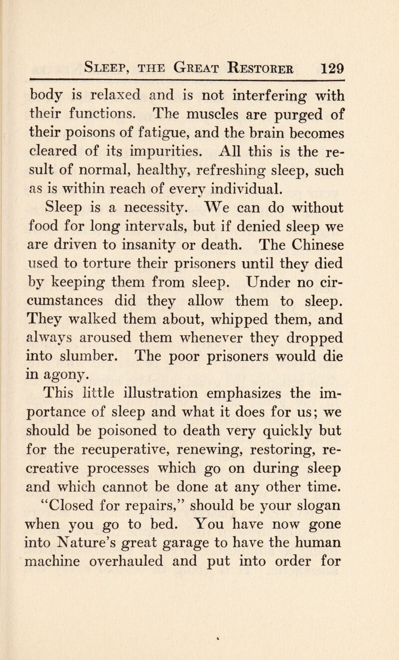 body is relaxed and is not interfering with their functions. The muscles are purged of their poisons of fatigue, and the brain becomes cleared of its impurities. All this is the re¬ sult of normal, healthy, refreshing sleep, such as is within reach of every individual. Sleep is a necessity. We can do without food for long intervals, but if denied sleep we are driven to insanity or death. The Chinese used to torture their prisoners until they died by keeping them from sleep. Under no cir¬ cumstances did they allow them to sleep. They walked them about, whipped them, and always aroused them whenever they dropped into slumber. The poor prisoners would die in agony. This little illustration emphasizes the im¬ portance of sleep and what it does for us; we should be poisoned to death very quickly but for the recuperative, renewing, restoring, re¬ creative processes which go on during sleep and which cannot be done at any other time. “Closed for repairs,” should be your slogan when you go to bed. You have now gone into Nature’s great garage to have the human machine overhauled and put into order for