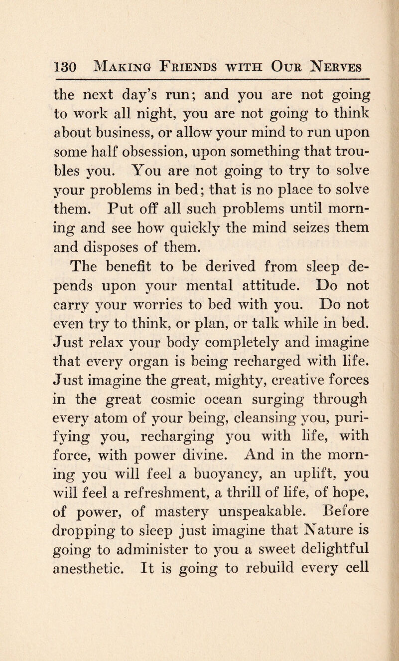 the next day’s run; and you are not going to work all night, you are not going to think about business, or allow your mind to run upon some half obsession, upon something that trou¬ bles you. You are not going to try to solve your problems in bed; that is no place to solve them. Put off all such problems until morn¬ ing and see how quickly the mind seizes them and disposes of them. The benefit to be derived from sleep de¬ pends upon your mental attitude. Do not carry your worries to bed with you. Do not even try to think, or plan, or talk while in bed. Just relax your body completely and imagine that every organ is being recharged with life. Just imagine the great, mighty, creative forces in the great cosmic ocean surging through every atom of your being, cleansing you, puri¬ fying you, recharging you with life, with force, with power divine. And in the morn¬ ing you will feel a buoyancy, an uplift, you will feel a refreshment, a thrill of life, of hope, of power, of mastery unspeakable. Before dropping to sleep just imagine that Nature is going to administer to you a sweet delightful anesthetic. It is going to rebuild every cell