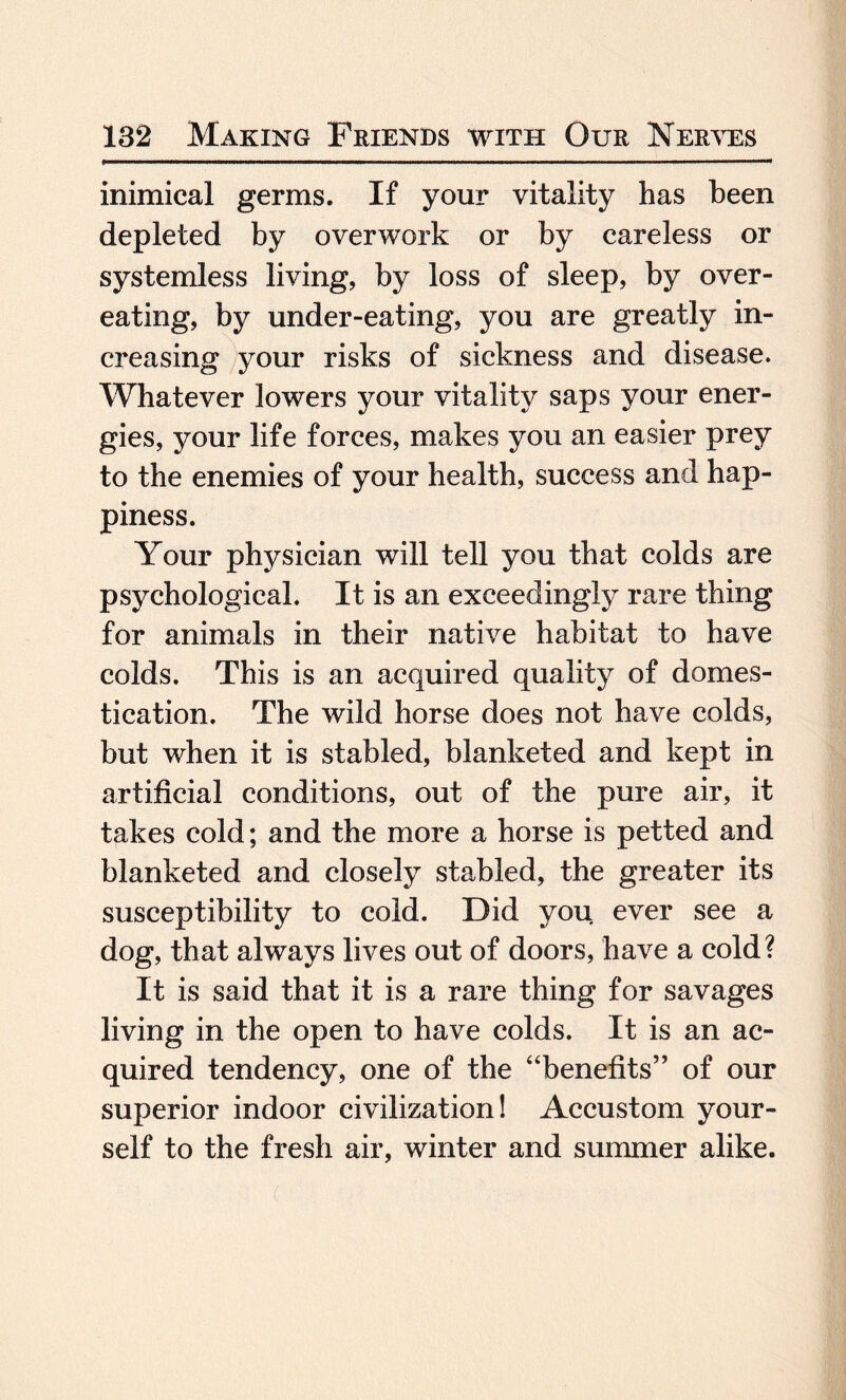 inimical germs. If your vitality has been depleted by overwork or by careless or systemless living, by loss of sleep, by over¬ eating, by under-eating, you are greatly in¬ creasing your risks of sickness and disease. Whatever lowers your vitality saps your ener¬ gies, your life forces, makes you an easier prey to the enemies of your health, success and hap¬ piness. Your physician will tell you that colds are psychological. It is an exceedingly rare thing for animals in their native habitat to have colds. This is an acquired quality of domes¬ tication. The wild horse does not have colds, but when it is stabled, blanketed and kept in artificial conditions, out of the pure air, it takes cold; and the more a horse is petted and blanketed and closely stabled, the greater its susceptibility to cold. Did you ever see a dog, that always lives out of doors, have a cold? It is said that it is a rare thing for savages living in the open to have colds. It is an ac¬ quired tendency, one of the “benefits” of our superior indoor civilization! Accustom your¬ self to the fresh air, winter and summer alike.