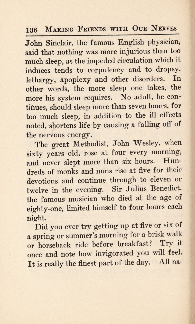 John Sinclair, the famous English physician, said that nothing was more injurious than too much sleep, as the impeded circulation which it induces tends to corpulency and to dropsy, lethargy, apoplexy and other disorders. In other words, the more sleep one takes, the more his system requires. No adult, he con¬ tinues, should sleep more than seven hours, for too much sleep, in addition to the ill effects noted, shortens life by causing a falling off of the nervous energy. The great Methodist, John Wesley, when sixty years old, rose at four every morning, and never slept more than six hours. Hun¬ dreds of monks and nuns rise at five for their devotions and continue through to eleven or twelve in the evening. Sir Julius Benedict, the famous musician who died at the age of eighty-one, limited himself to four hours each night. Did you ever try getting up at five or six of a spring or summer’s morning for a brisk walk or horseback ride before breakfast? Try it once and note how invigorated you will feel. It is really the finest part of the day. All na-