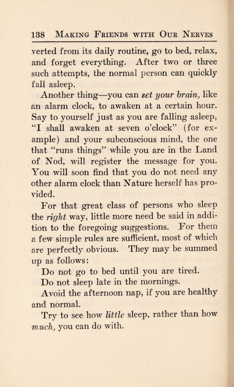 verted from its daily routine, go to bed, relax, and forget everything. After two or three such attempts, the normal person can quickly fall asleep. Another thing—you can set your brain, like an alarm clock, to awaken at a certain hour. Say to yourself just as you are falling asleep, “I shall awaken at seven o’clock” (for ex¬ ample) and your subconscious mind, the one that “runs things” while you are in the Land of Nod, will register the message for you. You will soon find that you do not need any other alarm clock than Nature herself has pro¬ vided. For that great class of persons who sleep the right way, little more need be said in addi¬ tion to the foregoing suggestions. For them a few simple rules are sufficient, most of which are perfectly obvious. They may be summed up as follows: Do not go to bed until you are tired. Do not sleep late in the mornings. Avoid the afternoon nap, if you are healthy and normal. Try to see how little sleep, rather than how much, you can do with.