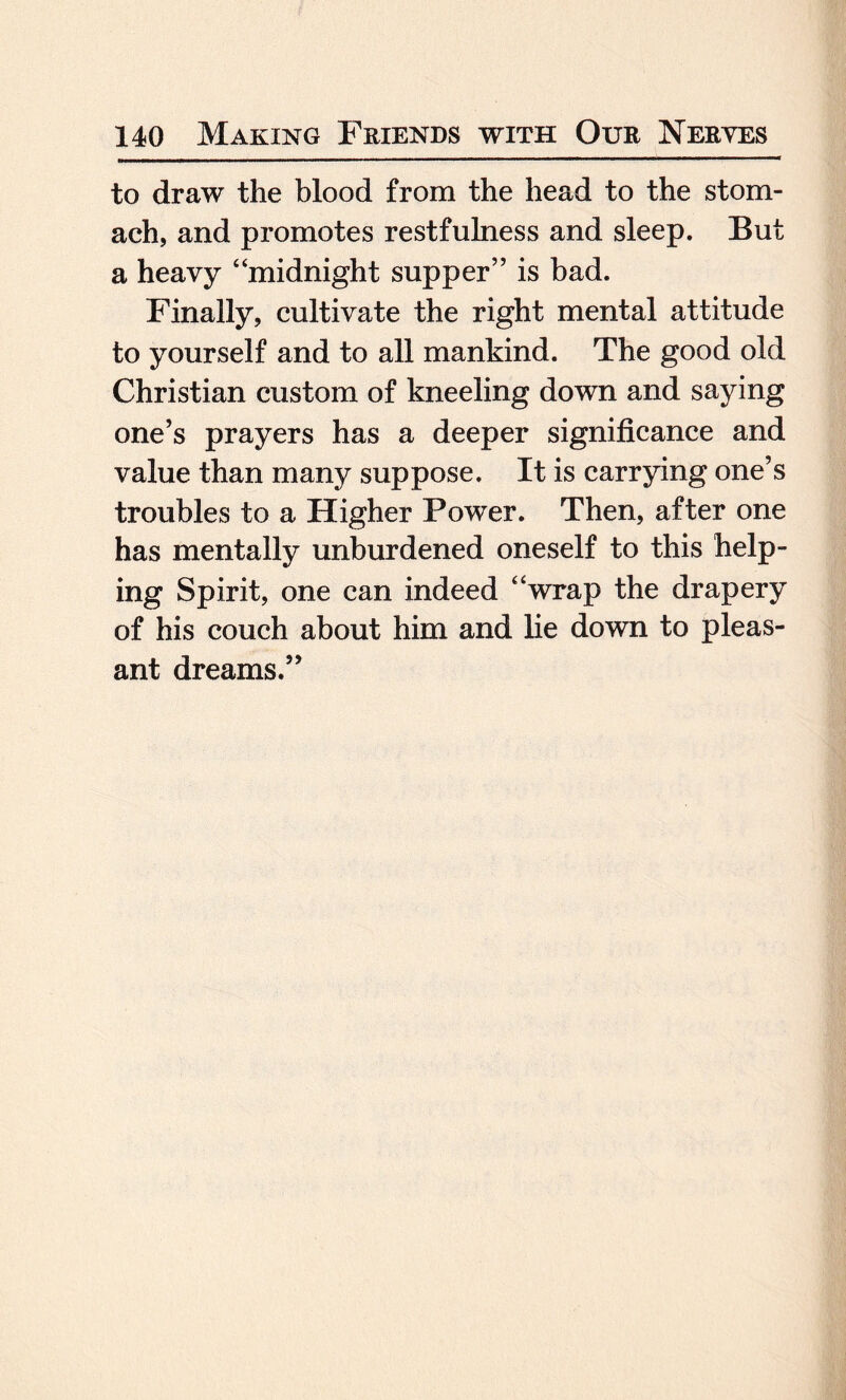 to draw the blood from the head to the stom¬ ach, and promotes restfulness and sleep. But a heavy “midnight supper” is bad. Finally, cultivate the right mental attitude to yourself and to all mankind. The good old Christian custom of kneeling down and saying one’s prayers has a deeper significance and value than many suppose. It is carrying one’s troubles to a Higher Power. Then, after one has mentally unburdened oneself to this help- ing Spirit, one can indeed “wrap the drapery of his couch about him and lie down to pleas¬ ant dreams.”