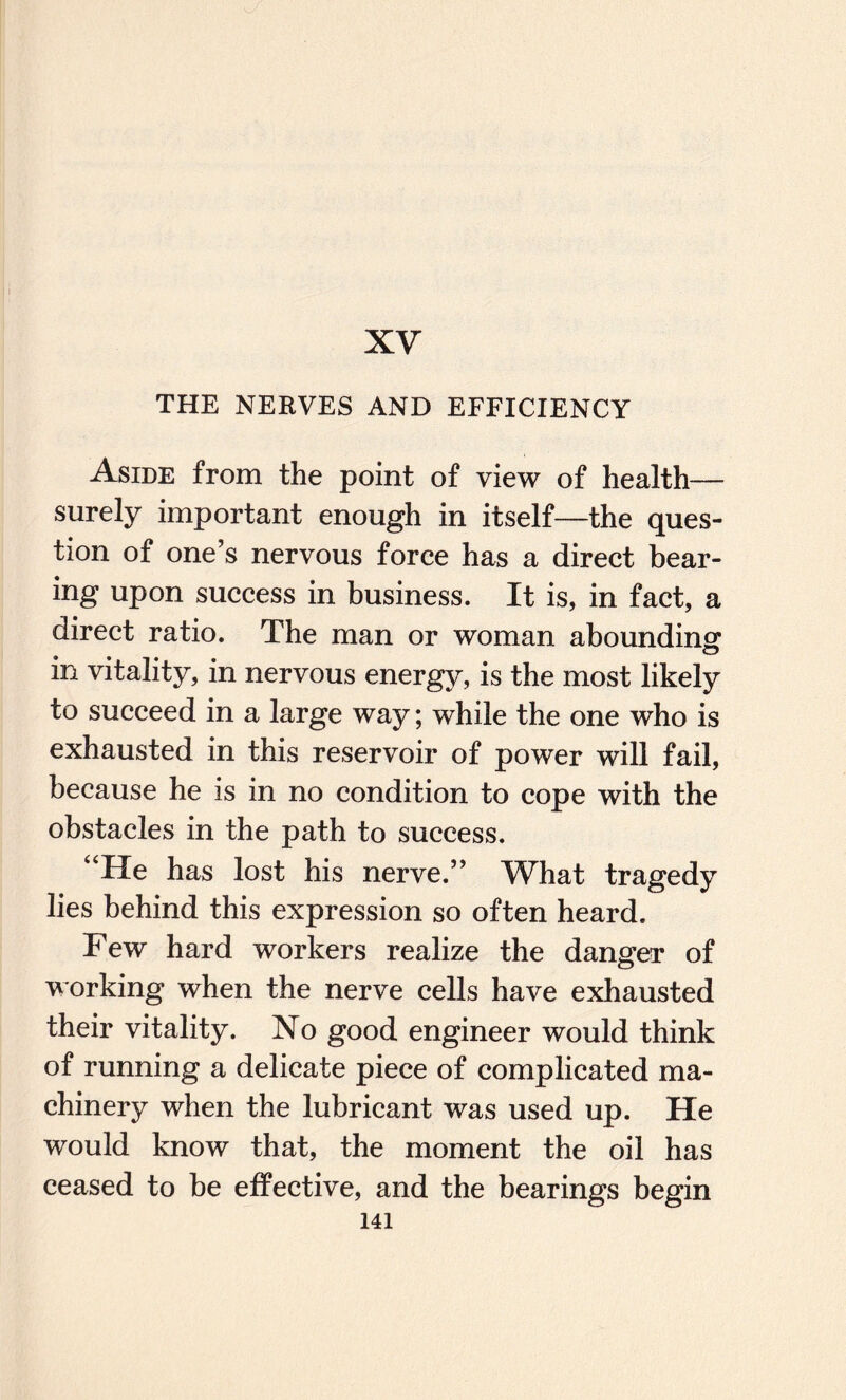 XV THE NERVES AND EFFICIENCY Aside from the point of view of health— surely important enough in itself—the ques¬ tion of one’s nervous force has a direct bear¬ ing upon success in business. It is, in fact, a direct ratio. The man or woman abounding in vitality, in nervous energy, is the most likely to succeed in a large way; while the one who is exhausted in this reservoir of power will fail, because he is in no condition to cope with the obstacles in the path to success. “He has lost his nerve.” Wliat tragedy lies behind this expression so often heard. Few hard workers realize the danger of working when the nerve cells have exhausted their vitality. No good engineer would think of running a delicate piece of complicated ma¬ chinery when the lubricant was used up. He would know that, the moment the oil has ceased to be effective, and the bearings begin