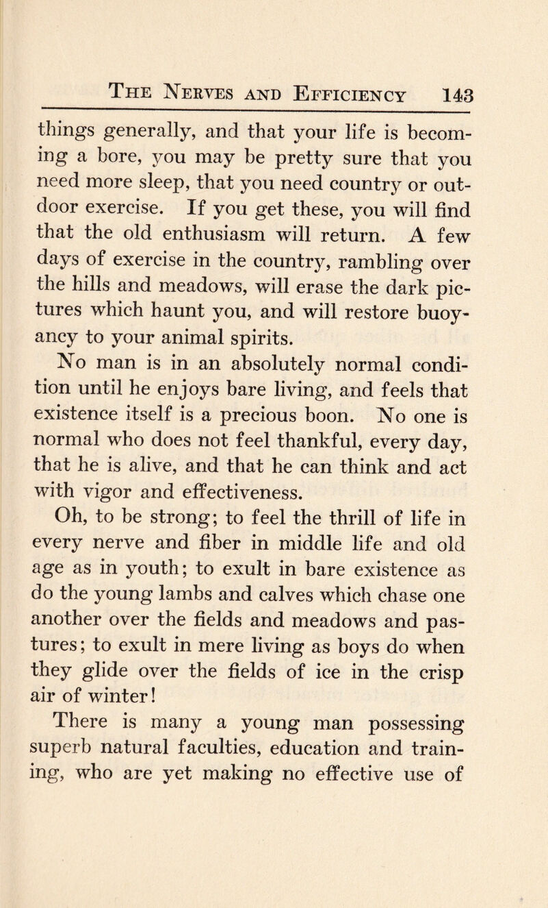 things generally, and that your life is becom¬ ing a bore, you may be pretty sure that you need more sleep, that you need country or out¬ door exercise. If you get these, you will find that the old enthusiasm will return. A few days of exercise in the country, rambling over the hills and meadows, will erase the dark pic¬ tures which haunt you, and will restore buoy¬ ancy to your animal spirits. No man is in an absolutely normal condi¬ tion until he enjoys bare living, and feels that existence itself is a precious boon. No one is normal who does not feel thankful, every day, that he is alive, and that he can think and act with vigor and effectiveness. Oh, to be strong; to feel the thrill of life in every nerve and fiber in middle life and old age as in youth; to exult in bare existence as do the young lambs and calves which chase one another over the fields and meadows and pas¬ tures; to exult in mere living as boys do when they glide over the fields of ice in the crisp air of winter! There is many a young man possessing superb natural faculties, education and train¬ ing, who are yet making no effective use of