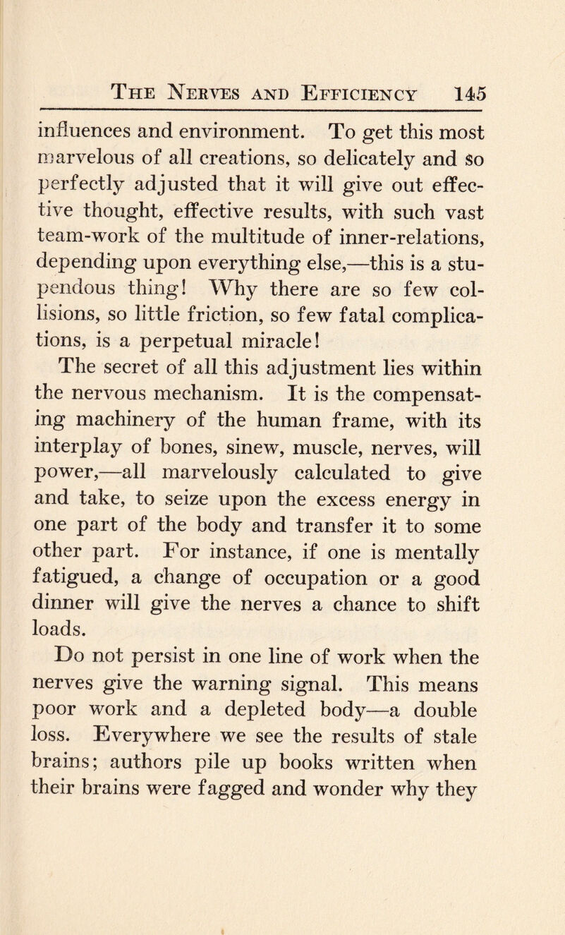 influences and environment. To get this most marvelous of all creations, so delicately and So perfectly adjusted that it will give out effec¬ tive thought, effective results, with such vast team-work of the multitude of inner-relations, depending upon everything else,—this is a stu¬ pendous thing! Why there are so few col¬ lisions, so little friction, so few fatal complica¬ tions, is a perpetual miracle! The secret of all this adjustment lies within the nervous mechanism. It is the compensat¬ ing machinery of the human frame, with its interplay of bones, sinew, muscle, nerves, will power,—all marvelously calculated to give and take, to seize upon the excess energy in one part of the body and transfer it to some other part. For instance, if one is mentally fatigued, a change of occupation or a good dinner will give the nerves a chance to shift loads. Do not persist in one line of work when the nerves give the warning signal. This means poor work and a depleted body—a double loss. Everywhere we see the results of stale brains; authors pile up books written when their brains were fagged and wonder why they