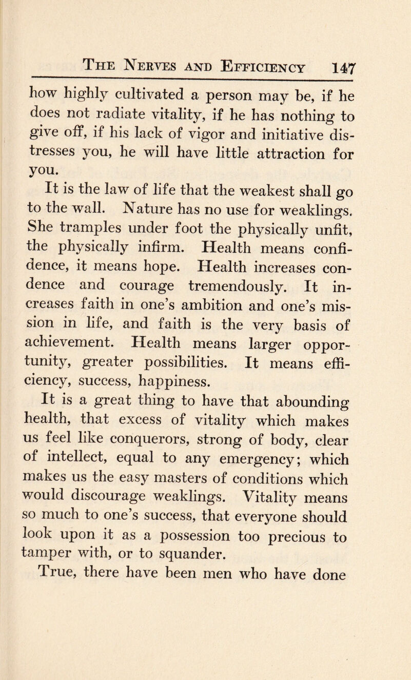 how highly cultivated a person may be, if he does not radiate vitality, if he has nothing to give off, if his lack of vigor and initiative dis¬ tresses you, he will have little attraction for you. It is the law of life that the weakest shall go to the wall. Nature has no use for weaklings. She tramples under foot the physically unfit, the physically infirm. Health means confi¬ dence, it means hope. Health increases con- dence and courage tremendously. It in¬ creases faith in one’s ambition and one’s mis¬ sion in life, and faith is the very basis of achievement. Health means larger oppor¬ tunity, greater possibilities. It means effi¬ ciency, success, happiness. It is a great thing to have that abounding health, that excess of vitality which makes us feel like conquerors, strong of body, clear of intellect, equal to any emergency; which makes us the easy masters of conditions which would discourage weaklings. Vitality means so much to one’s success, that everyone should look upon it as a possession too precious to tamper with, or to squander. True, there have been men who have done