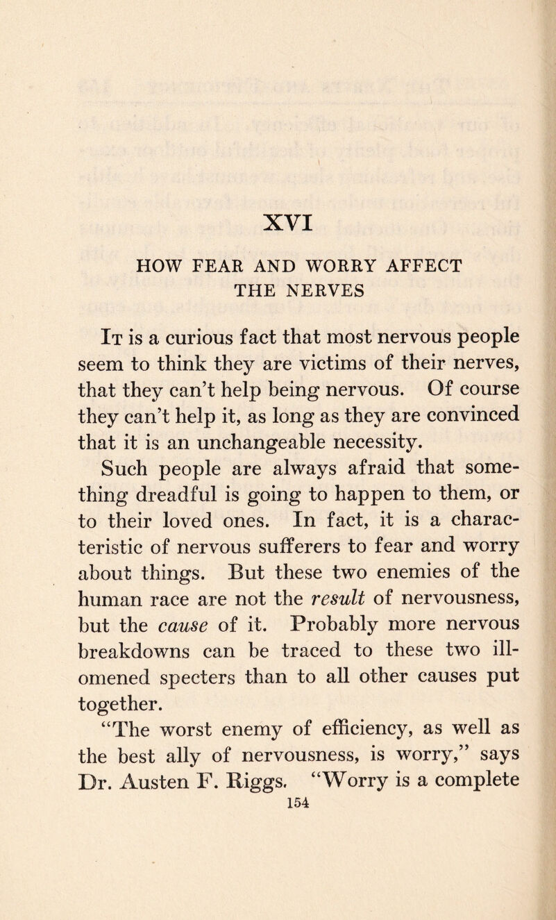 XVI HOW FEAR AND WORRY AFFECT THE NERVES It is a curious fact that most nervous people seem to think they are victims of their nerves, that they can’t help being nervous. Of course they can’t help it, as long as they are convinced that it is an unchangeable necessity. Such people are always afraid that some¬ thing dreadful is going to happen to them, or to their loved ones. In fact, it is a charac¬ teristic of nervous sufferers to fear and worry about things. But these two enemies of the human race are not the result of nervousness, but the cause of it. Probably more nervous breakdowns can be traced to these two ill- omened specters than to all other causes put together. “The worst enemy of efficiency, as well as the best ally of nervousness, is worry,” says Dr. Austen F. Riggs. “Worry is a complete