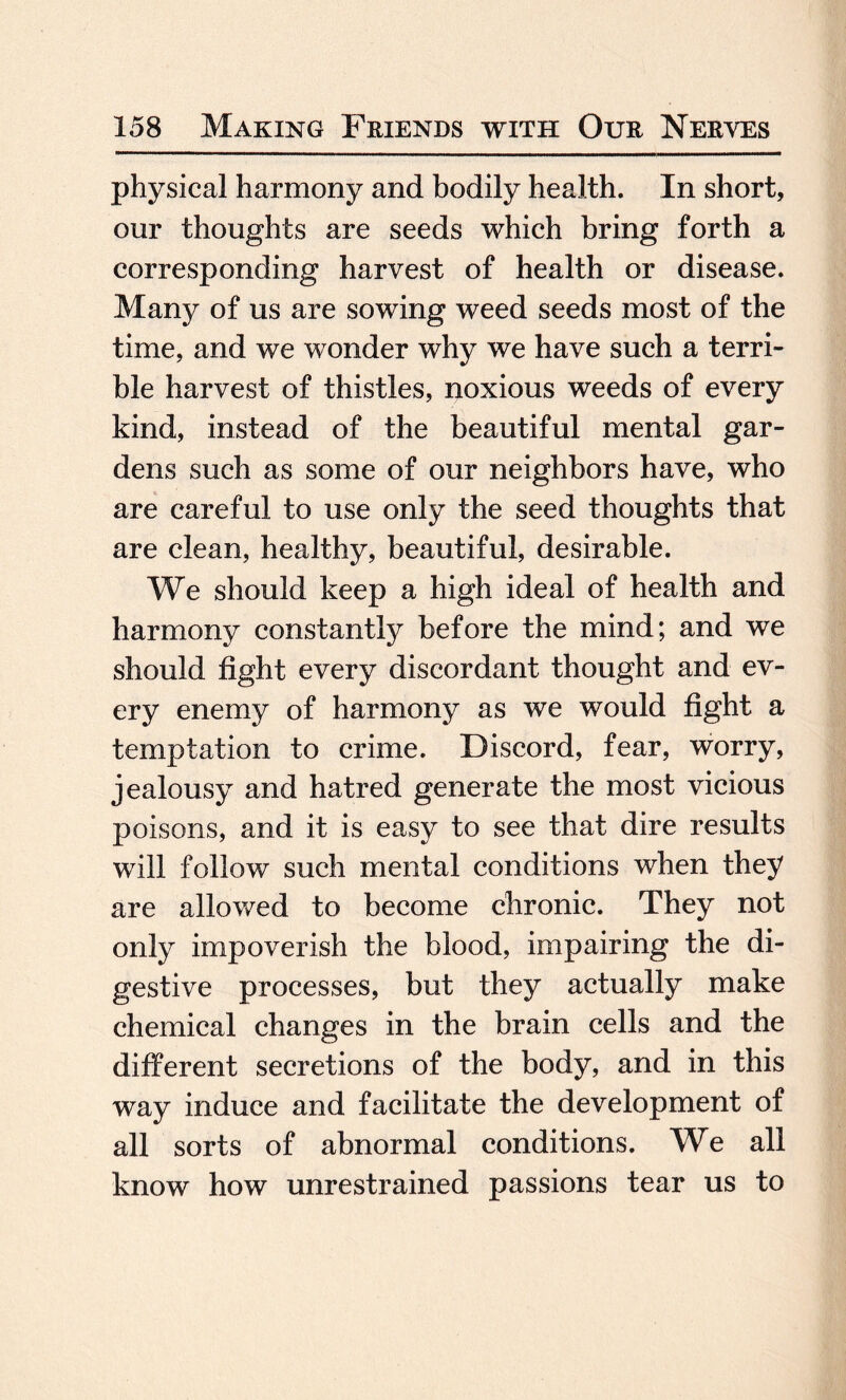 physical harmony and bodily health. In short, our thoughts are seeds which bring forth a corresponding harvest of health or disease. Many of us are sowing weed seeds most of the time, and we wonder why we have such a terri¬ ble harvest of thistles, noxious weeds of every kind, instead of the beautiful mental gar¬ dens such as some of our neighbors have, who are careful to use only the seed thoughts that are clean, healthy, beautiful, desirable. We should keep a high ideal of health and harmony constantly before the mind; and we should fight every discordant thought and ev¬ ery enemy of harmony as we would fight a temptation to crime. Discord, fear, worry, jealousy and hatred generate the most vicious poisons, and it is easy to see that dire results will follow such mental conditions when they are allowed to become chronic. They not only impoverish the blood, impairing the di¬ gestive processes, but they actually make chemical changes in the brain cells and the different secretions of the body, and in this way induce and facilitate the development of all sorts of abnormal conditions. We all know how unrestrained passions tear us to