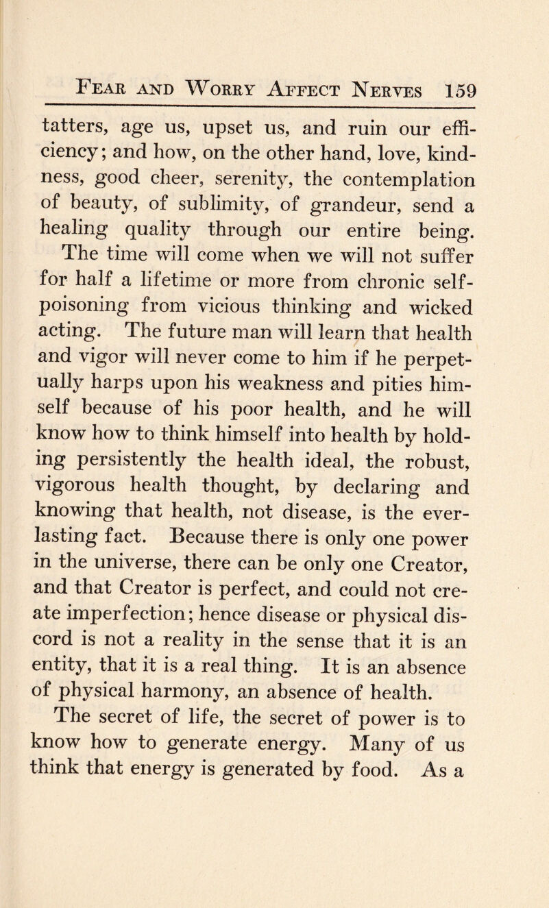 tatters, age us, upset us, and ruin our effi¬ ciency ; and how, on the other hand, love, kind¬ ness, good cheer, serenity, the contemplation of beauty, of sublimity, of grandeur, send a healing quality through our entire being. The time will come when we will not suffer for half a lifetime or more from chronic self¬ poisoning from vicious thinking and wicked acting. The future man will learn that health and vigor will never come to him if he perpet¬ ually harps upon his weakness and pities him¬ self because of his poor health, and he will know how to think himself into health by hold¬ ing persistently the health ideal, the robust, vigorous health thought, by declaring and knowing that health, not disease, is the ever¬ lasting fact. Because there is only one power in the universe, there can be only one Creator, and that Creator is perfect, and could not cre¬ ate imperfection; hence disease or physical dis¬ cord is not a reality in the sense that it is an entity, that it is a real thing. It is an absence of physical harmony, an absence of health. The secret of life, the secret of power is to know how to generate energy. Many of us think that energy is generated by food. As a