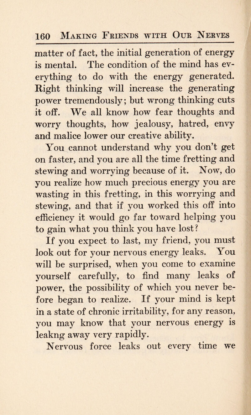 matter of fact, the initial generation of energy is mental. The condition of the mind has ev¬ erything to do with the energy generated. Right thinking will increase the generating power tremendously; but wrong thinking cuts it off. We all know how fear thoughts and worry thoughts, how jealousy, hatred, envy and malice lower our creative ability. You cannot understand why you don’t get on faster, and you are all the time fretting and stewing and worrying because of it. Now, do you realize how much precious energy you are wasting in this fretting, in this worrying and stewing, and that if you worked this off into efficiency it would go far toward helping you to gain what you think you have lost? If you expect to last, my friend, you must look out for your nervous energy leaks. You will be surprised, when you come to examine yourself carefully, to find many leaks of power, the possibility of which you never be¬ fore began to realize. If your mind is kept in a state of chronic irritability, for any reason, you may know that your nervous energy is leakng away very rapidly. Nervous force leaks out every time we
