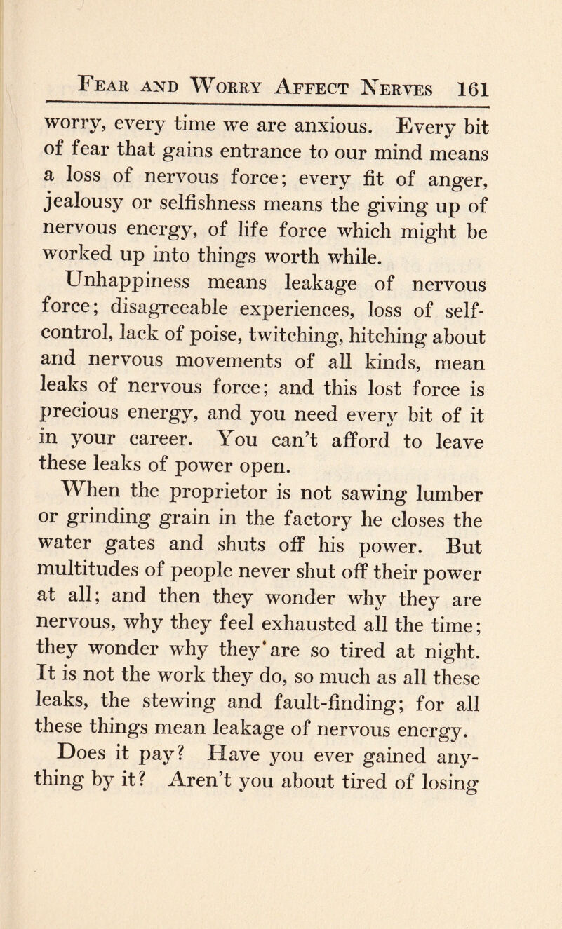worry, every time we are anxious. Every bit of fear that gains entrance to our mind means a loss of nervous force; every fit of anger, jealousy or selfishness means the giving up of nervous energy, of life force which might be worked up into things worth while. Unhappiness means leakage of nervous force; disagreeable experiences, loss of self- control, lack of poise, twitching, hitching about and nervous movements of all kinds, mean leaks of nervous force; and this lost force is precious energy, and you need every bit of it in your career. You can’t afford to leave these leaks of power open. When the proprietor is not sawing lumber or grinding grain in the factory he closes the water gates and shuts off his power. But multitudes of people never shut off their power at all; and then they wonder why they are nervous, why they feel exhausted all the time; they wonder why they* are so tired at night. It is not the work they do, so much as all these leaks, the stewing and fault-finding; for all these things mean leakage of nervous energy. Does it pay? Have you ever gained any¬ thing by it? Aren’t you about tired of losing