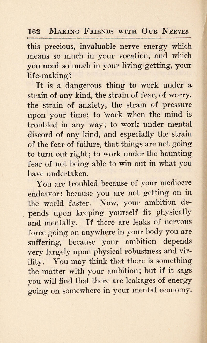 this precious, invaluable nerve energy which means so much in your vocation, and which you need so much in your living-getting, your life-making? It is a dangerous thing to work under a strain of any kind, the strain of fear, of worry, the strain of anxiety, the strain of pressure upon your time; to work when the mind is troubled in any way; to work under mental discord of any kind, and especially the strain of the fear of failure, that things are not going to turn out right; to work under the haunting fear of not being able to win out in what you have undertaken. You are troubled because of your mediocre endeavor; because you are not getting on in the world faster. Now, your ambition de¬ pends upon keeping yourself fit physically and mentally. If there are leaks of nervous force going on anywhere in your body you are suffering, because your ambition depends very largely upon physical robustness and vir¬ ility. You may think that there is something the matter with your ambition; but if it sags you will find that there are leakages of energy going on somewhere in your mental economy.