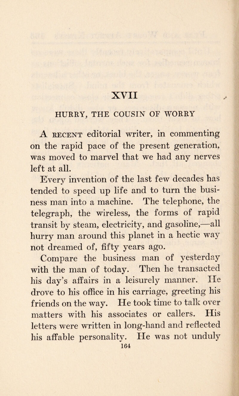 XVII HURRY, THE COUSIN OF WORRY A recent editorial writer, in commenting on the rapid pace of the present generation, was moved to marvel that we had any nerves left at all. Every invention of the last few decades has tended to speed up life and to turn the busi¬ ness man into a machine. The telephone, the telegraph, the wireless, the forms of rapid transit by steam, electricity, and gasoline,—all hurry man around this planet in a hectic way not dreamed of, fifty years ago. Compare the business man of yesterday with the man of today. Then he transacted his day’s affairs in a leisurely manner. lie drove to his office in his carriage, greeting his friends on the way. He took time to talk over matters with his associates or callers. His letters were written in long-hand and reflected his affable personality. He was not unduly