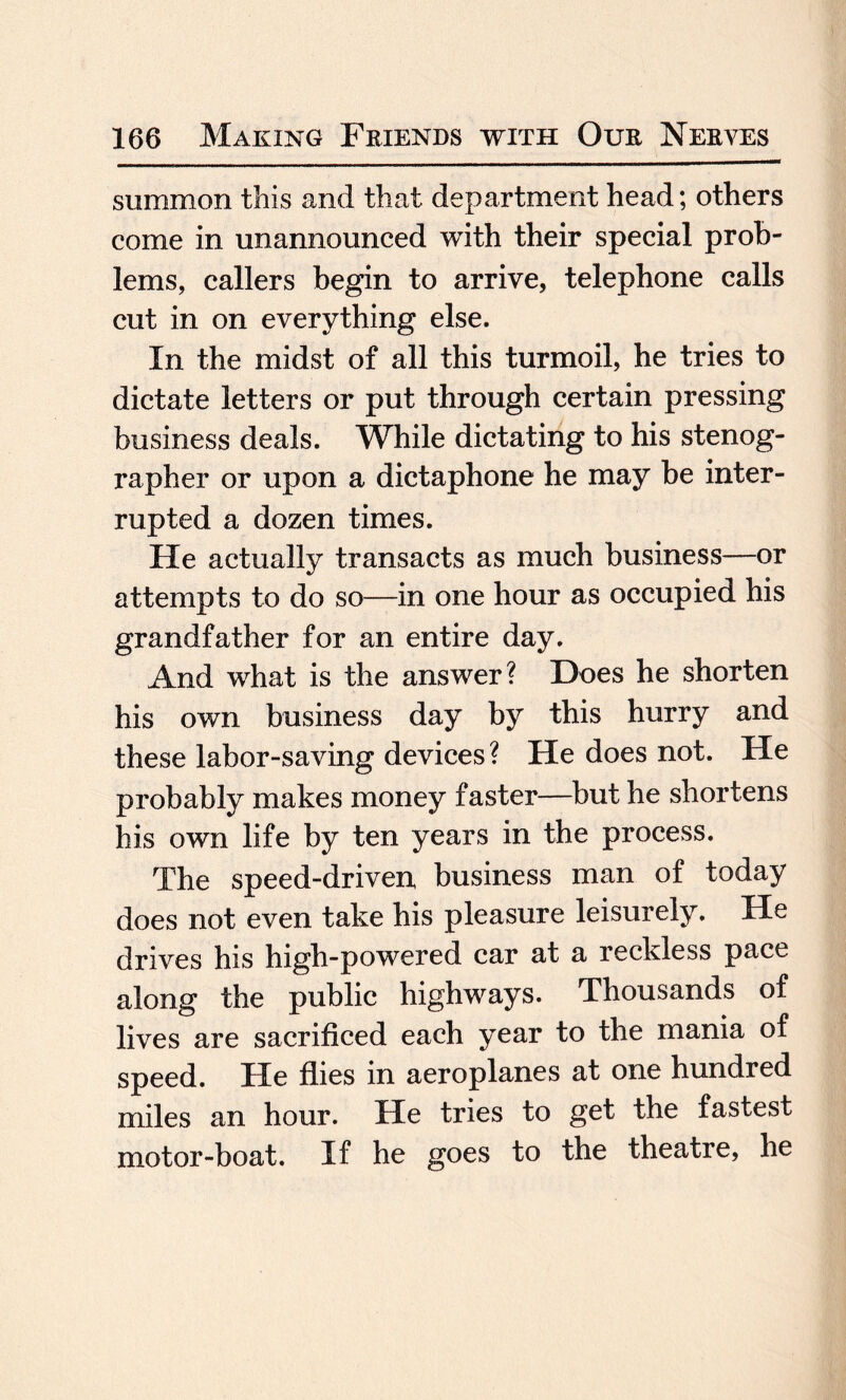 summon this and that department head; others come in unannounced with their special prob¬ lems, callers begin to arrive, telephone calls cut in on everything else. In the midst of all this turmoil, he tries to dictate letters or put through certain pressing business deals. While dictating to his stenog¬ rapher or upon a dictaphone he may be inter¬ rupted a dozen times. He actually transacts as much business—or attempts to do so—in one hour as occupied his grandfather for an entire day. And what is the answer? Does he shorten his own business day by this hurry and these labor-saving devices ? He does not. He probably makes money faster—but he shortens his own life by ten years in the process. The speed-driven, business man of today does not even take his pleasure leisurely. He drives his high-powered car at a reckless pace along the public highways. Thousands of lives are sacrificed each year to the mania of speed. He flies in aeroplanes at one hundred miles an hour. He tries to get the fastest motor-boat. If he goes to the theatre, he