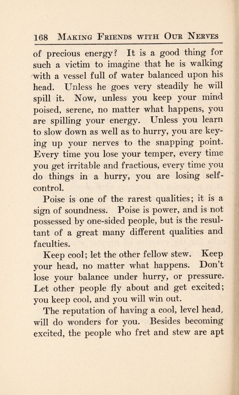 of precious energy? It is a good thing for such a victim to imagine that he is walking with a vessel full of water balanced upon his head. Unless he goes very steadily he will spill it. Now, unless you keep your mind poised, serene, no matter what happens, you are spilling your energy. Unless you learn to slow down as well as to hurry, you are key¬ ing up your nerves to the snapping point. Every time you lose your temper, every time you get irritable and fractious, every time you do things in a hurry, you are losing self- control. Poise is one of the rarest qualities; it is a sign of soundness. Poise is power, and is not possessed by one-sided people, but is the resul¬ tant of a great many different qualities and faculties. Keep cool; let the other fellow stew. Keep your head, no matter what happens. Don’t lose your balance under hurry, or pressure. Let other people fly about and get excited; you keep cool, and you will win out. The reputation of having a cool, level head, will do wonders for you. Besides becoming excited, the people who fret and stew are apt