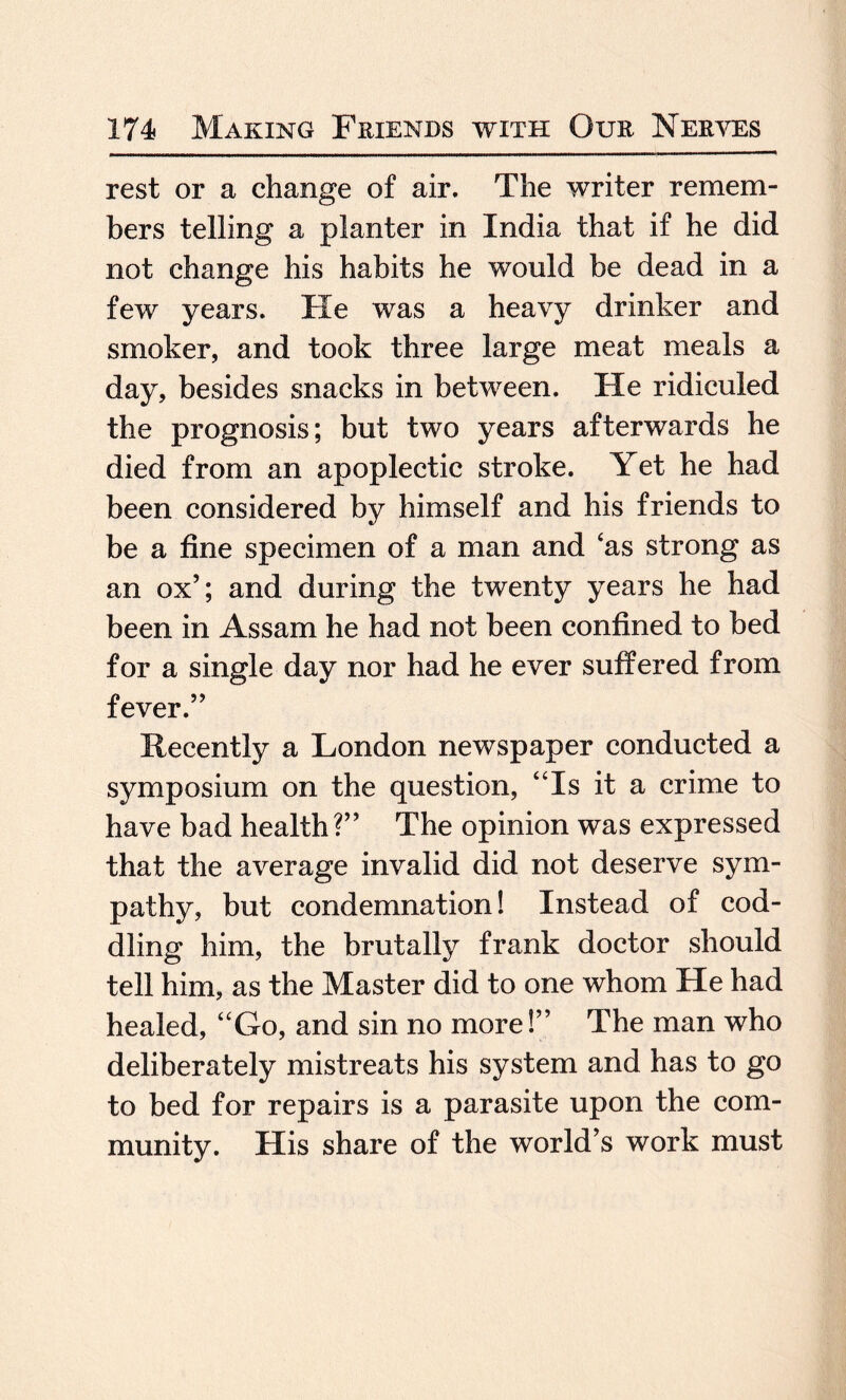 rest or a change of air. The writer remem¬ bers telling a planter in India that if he did not change his habits he would be dead in a few years. He was a heavy drinker and smoker, and took three large meat meals a day, besides snacks in between. He ridiculed the prognosis; but two years afterwards he died from an apoplectic stroke. Yet he had been considered by himself and his friends to be a fine specimen of a man and ‘as strong as an ox5; and during the twenty years he had been in Assam he had not been confined to bed for a single day nor had he ever suffered from fever.” Recently a London newspaper conducted a symposium on the question, “Is it a crime to have bad health?” The opinion was expressed that the average invalid did not deserve sym¬ pathy, but condemnation! Instead of cod¬ dling him, the brutally frank doctor should tell him, as the Master did to one whom He had healed, “Go, and sin no more!” The man who deliberately mistreats his system and has to go to bed for repairs is a parasite upon the com¬ munity. His share of the world’s work must