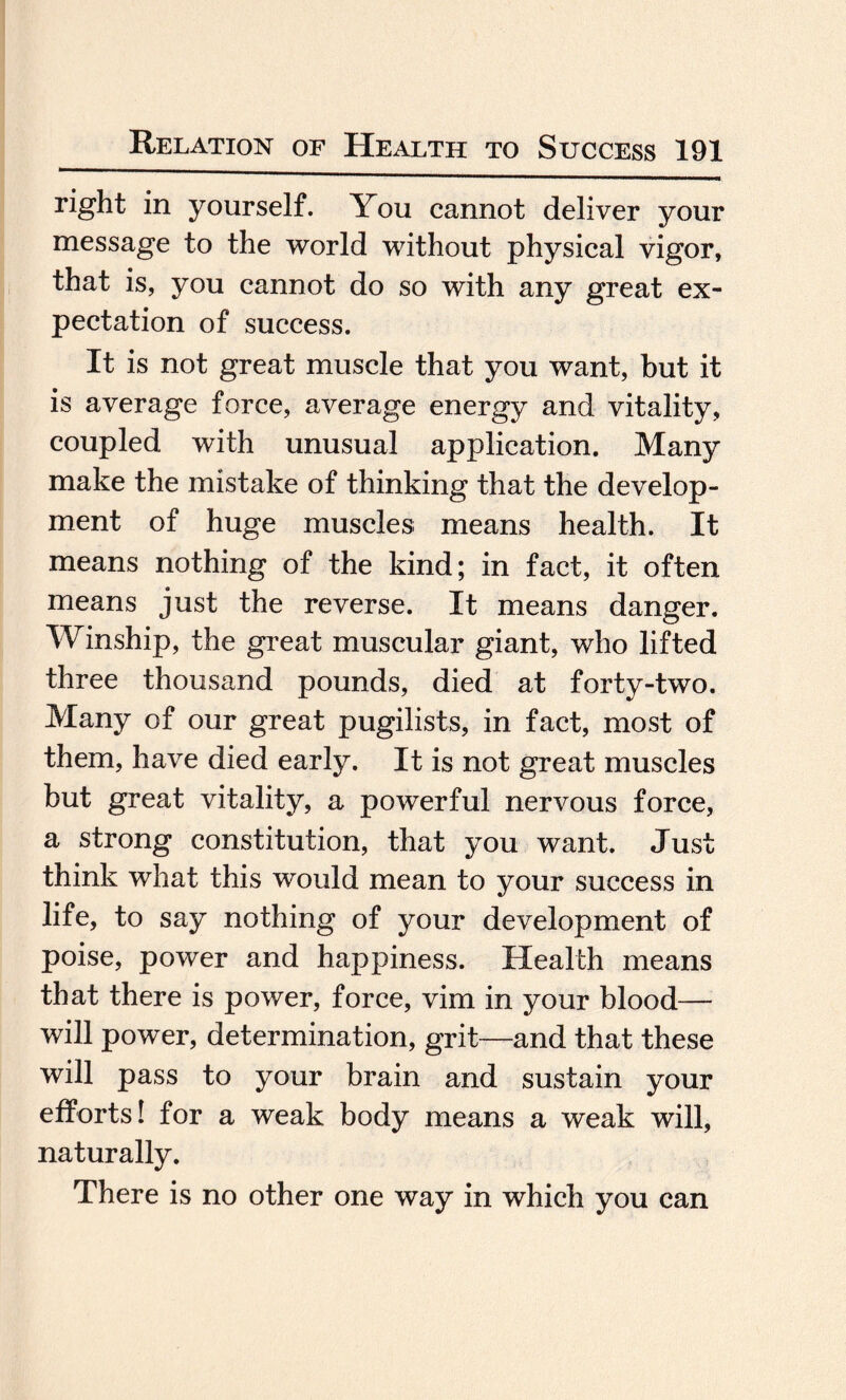 right in yourself. You cannot deliver your message to the world without physical vigor, that is, you cannot do so with any great ex¬ pectation of success. It is not great muscle that you want, but it is average force, average energy and vitality, coupled with unusual application. Many make the mistake of thinking that the develop¬ ment of huge muscles means health. It means nothing of the kind; in fact, it often means just the reverse. It means danger. Winship, the great muscular giant, who lifted three thousand pounds, died at forty-two. Many of our great pugilists, in fact, most of them, have died early. It is not great muscles but great vitality, a powerful nervous force, a strong constitution, that you want. Just think what this would mean to your success in life, to say nothing of your development of poise, power and happiness. Health means that there is power, force, vim in your blood— will power, determination, grit—and that these will pass to your brain and sustain your efforts! for a weak body means a weak will, naturally. There is no other one way in which you can