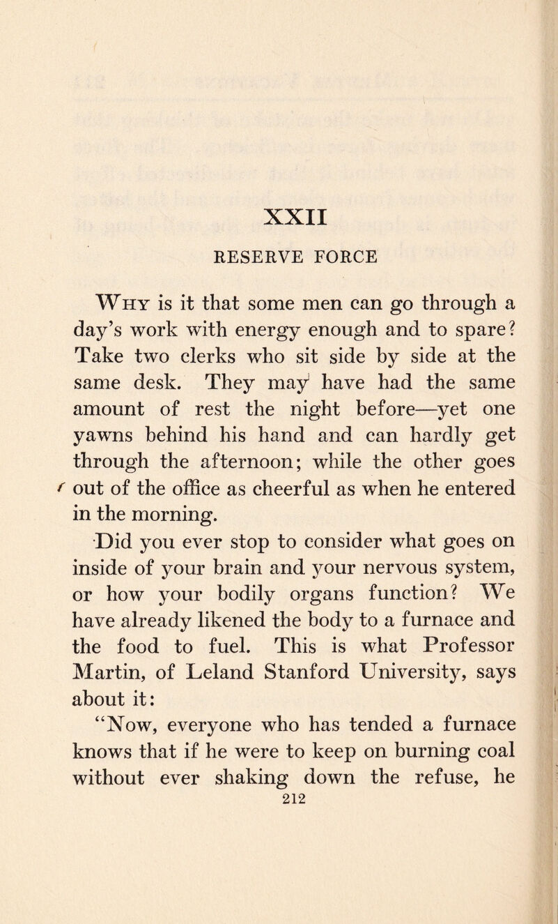 XXII RESERVE FORCE Why is it that some men can go through a day’s work with energy enough and to spare? Take two clerks who sit side by side at the same desk. They may1 have had the same amount of rest the night before—yet one yawns behind his hand and can hardly get through the afternoon; while the other goes f out of the office as cheerful as when he entered in the morning. Did you ever stop to consider what goes on inside of your brain and your nervous system, or how your bodily organs function? We have already likened the body to a furnace and the food to fuel. This is what Professor Martin, of Leland Stanford University, says about it: “Now, everyone who has tended a furnace knows that if he were to keep on burning coal without ever shaking down the refuse, he