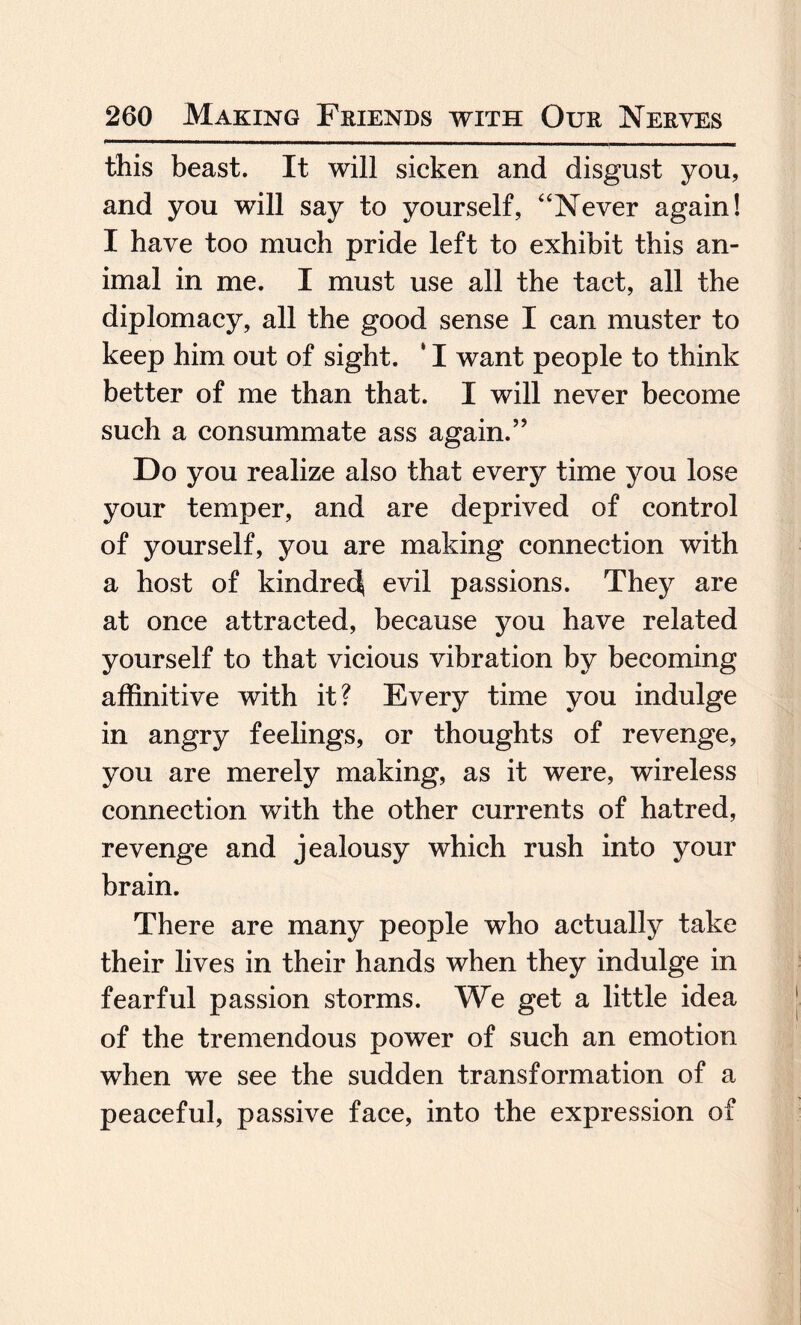 this beast. It will sicken and disgust you, and you will say to yourself, “Never again! I have too much pride left to exhibit this an¬ imal in me. I must use all the tact, all the diplomacy, all the good sense I can muster to keep him out of sight. * I want people to think better of me than that. I will never become such a consummate ass again.” Do you realize also that every time you lose your temper, and are deprived of control of yourself, you are making connection with a host of kindred evil passions. They are at once attracted, because you have related yourself to that vicious vibration by becoming affinitive with it? Every time you indulge in angry feelings, or thoughts of revenge, you are merely making, as it were, wireless connection with the other currents of hatred, revenge and jealousy which rush into your brain. There are many people who actually take their lives in their hands when they indulge in fearful passion storms. We get a little idea of the tremendous power of such an emotion when we see the sudden transformation of a peaceful, passive face, into the expression of