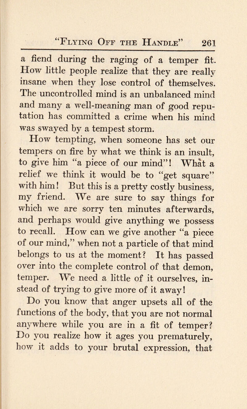 a fiend during the raging of a temper fit. How little people realize that they are really insane when they lose control of themselves. The uncontrolled mind is an unbalanced mind and many a well-meaning man of good repu¬ tation has committed a crime when his mind was swayed by a tempest storm. How tempting, when someone has set our tempers on fire by what we think is an insult, to give him “a piece of our mind”! What a relief we think it would be to “get square” with him! But this is a pretty costly business, my friend. We are sure to say things for which we are sorry ten minutes afterwards, and perhaps would give anything we possess to recall. How can we give another “a piece of our mind,” when not a particle of that mind belongs to us at the moment? It has passed over into the complete control of that demon, temper. We need a little of it ourselves, in¬ stead of trying to give more of it away! Do you know that anger upsets all of the functions of the body, that you are not normal anywhere while you are in a fit of temper? Do you realize how it ages you prematurely, how it adds to your brutal expression, that