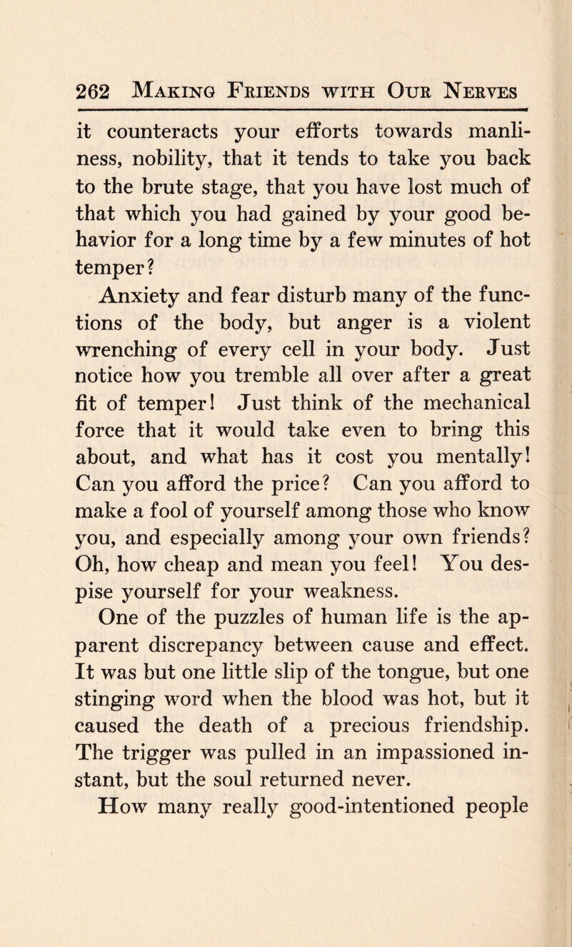 it counteracts your efforts towards manli¬ ness, nobility, that it tends to take you back to the brute stage, that you have lost much of that which you had gained by your good be¬ havior for a long time by a few minutes of hot temper? Anxiety and fear disturb many of the func¬ tions of the body, but anger is a violent wrenching of every cell in your body. Just notice how you tremble all over after a great fit of temper! Just think of the mechanical force that it would take even to bring this about, and what has it cost you mentally! Can you afford the price? Can you afford to make a fool of yourself among those who know you, and especially among your own friends? Oh, how cheap and mean you feel! You des¬ pise yourself for your weakness. One of the puzzles of human life is the ap¬ parent discrepancy between cause and effect. It was but one little slip of the tongue, but one stinging word when the blood was hot, but it caused the death of a precious friendship. The trigger was pulled in an impassioned in¬ stant, but the soul returned never. How many really good-intentioned people