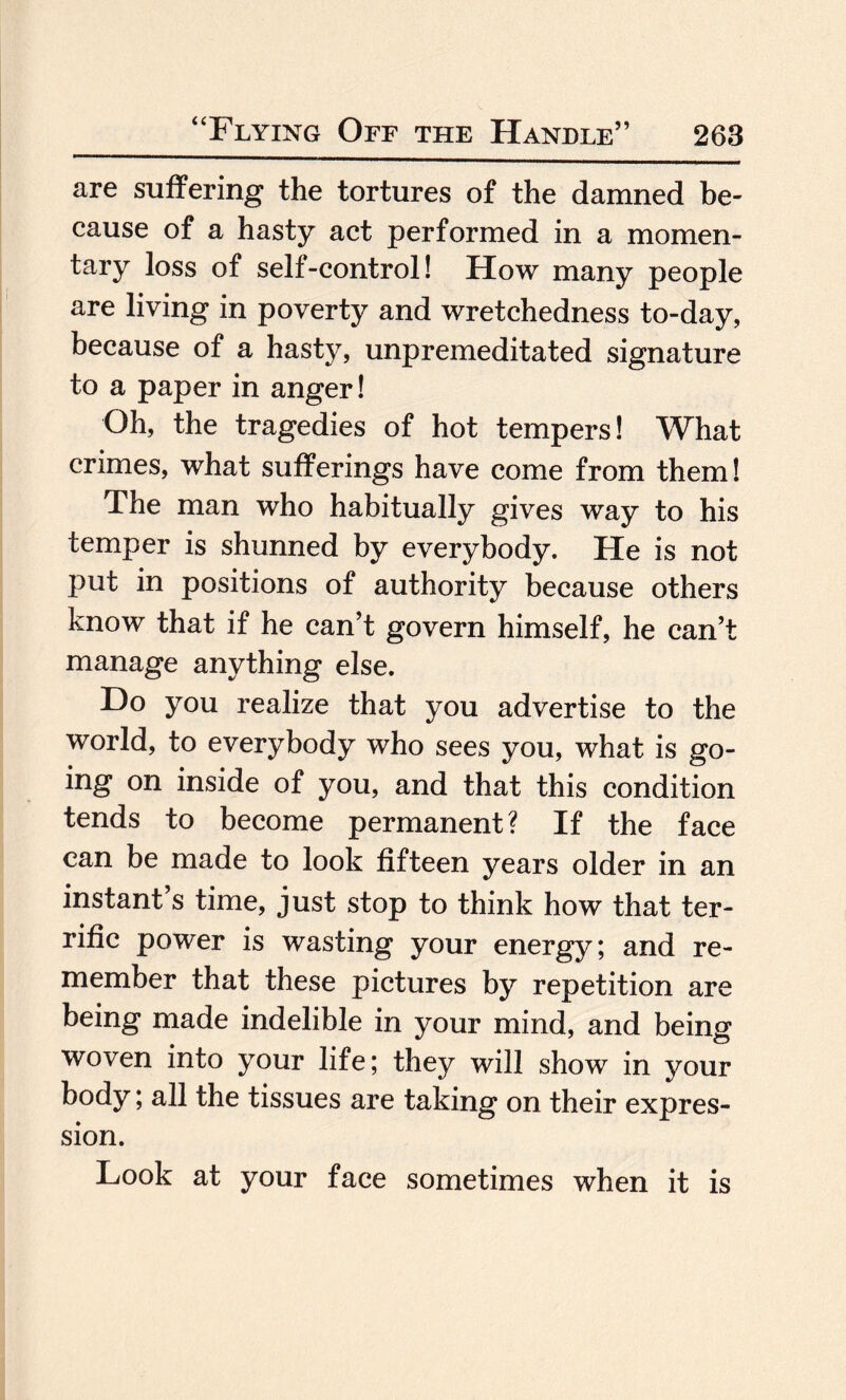 are suffering the tortures of the damned be¬ cause of a hasty act performed in a momen¬ tary loss of self-control! How many people are living in poverty and wretchedness to-day, because of a hasty, unpremeditated signature to a paper in anger! Oh, the tragedies of hot tempers! What crimes, what sufferings have come from them! The man who habitually gives way to his temper is shunned by everybody. He is not put in positions of authority because others know that if he can’t govern himself, he can’t manage anything else. Do you realize that you advertise to the world, to everybody who sees you, what is go¬ ing on inside of you, and that this condition tends to become permanent? If the face can be made to look fifteen years older in an instant’s time, just stop to think how that ter¬ rific power is wasting your energy; and re¬ member that these pictures by repetition are being made indelible in your mind, and being woven into your life; they will show in your body; all the tissues are taking on their expres¬ sion. Look at your face sometimes when it is