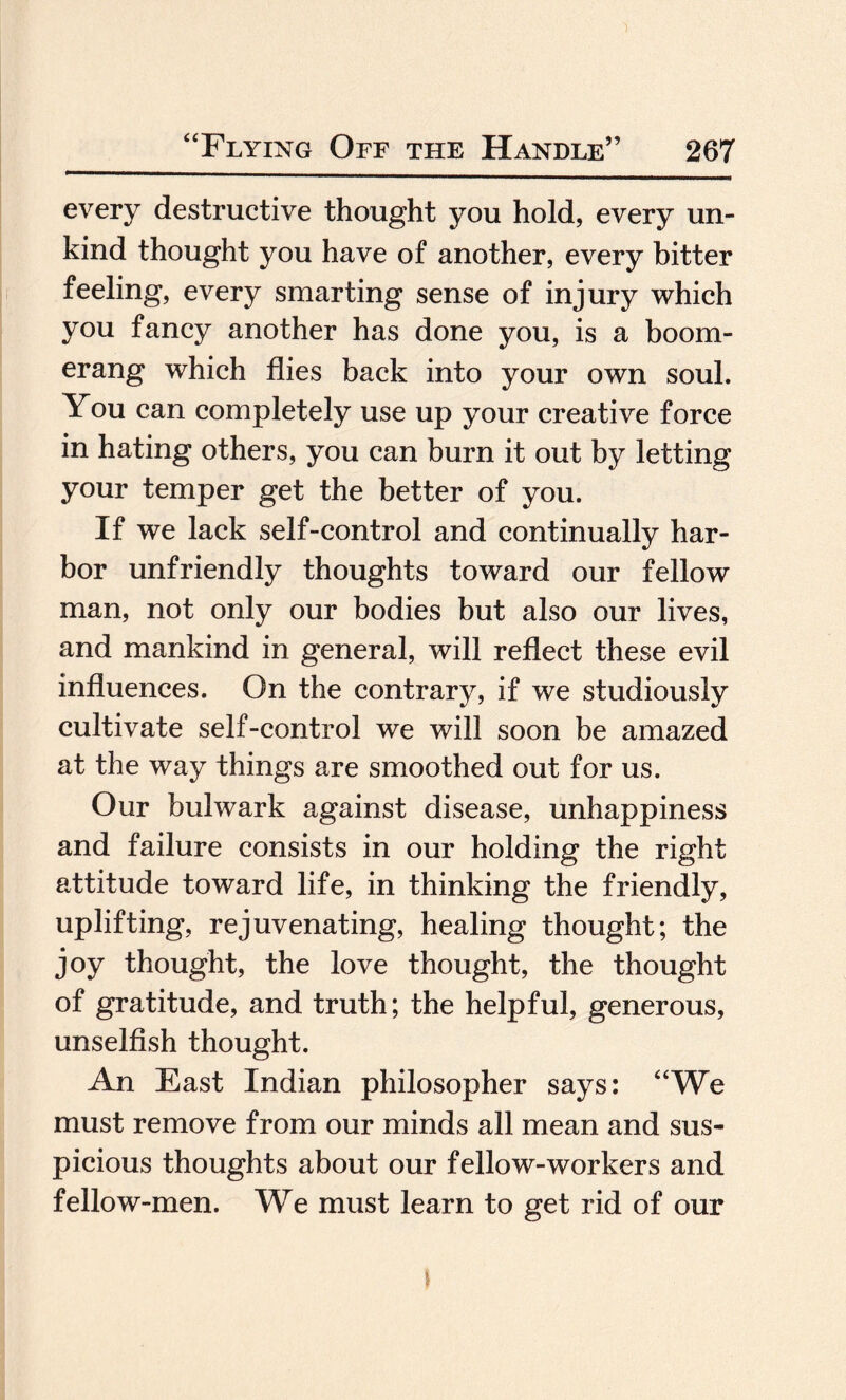 every destructive thought you hold, every un¬ kind thought you have of another, every bitter feeling, every smarting sense of injury which you fancy another has done you, is a boom¬ erang which flies back into your own soul. You can completely use up your creative force in hating others, you can burn it out by letting your temper get the better of you. If we lack self-control and continually har¬ bor unfriendly thoughts toward our fellow man, not only our bodies but also our lives, and mankind in general, will reflect these evil influences. On the contrary, if we studiously cultivate self-control we will soon be amazed at the way things are smoothed out for us. Our bulwark against disease, unhappiness and failure consists in our holding the right attitude toward life, in thinking the friendly, uplifting, rejuvenating, healing thought; the joy thought, the love thought, the thought of gratitude, and truth; the helpful, generous, unselfish thought. An East Indian philosopher says: “We must remove from our minds all mean and sus¬ picious thoughts about our fellow-workers and fellow-men. We must learn to get rid of our