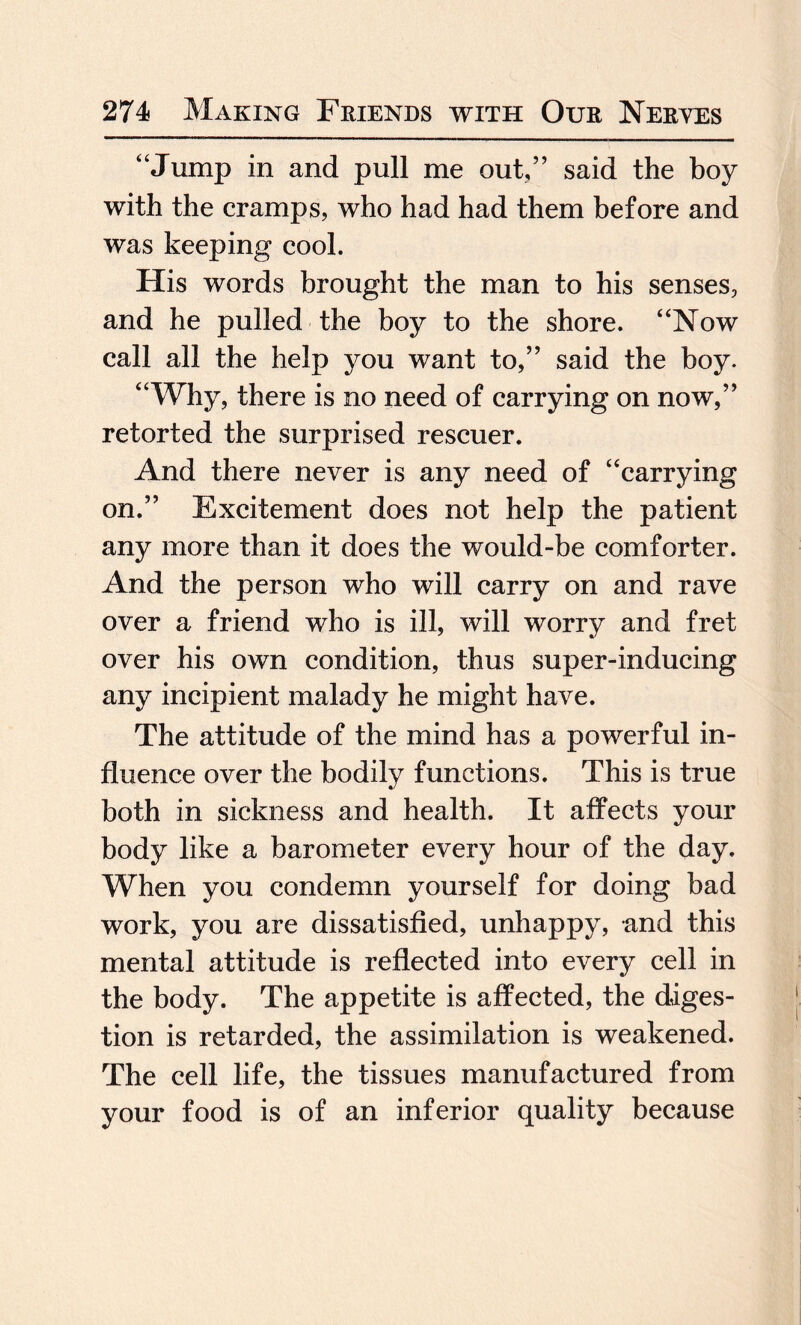 “Jump in and pull me out,” said the boy with the cramps, who had had them before and was keeping cool. His words brought the man to his senses, and he pulled the boy to the shore. “Now call all the help you want to,” said the boy. “Why, there is no need of carrying on now,” retorted the surprised rescuer. And there never is any need of “carrying on.” Excitement does not help the patient any more than it does the would-be comforter. And the person who will carry on and rave over a friend who is ill, will worry and fret over his own condition, thus super-inducing any incipient malady he might have. The attitude of the mind has a powerful in¬ fluence over the bodily functions. This is true both in sickness and health. It affects your body like a barometer every hour of the day. When you condemn yourself for doing bad work, you are dissatisfied, unhappy, and this mental attitude is reflected into every cell in the body. The appetite is affected, the diges¬ tion is retarded, the assimilation is weakened. The cell life, the tissues manufactured from your food is of an inferior quality because