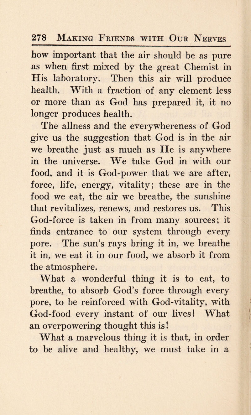 how important that the air should be as pure as when first mixed by the great Chemist in His laboratory. Then this air will produce health. With a fraction of any element less or more than as God has prepared it, it no longer produces health. The allness and the everywhereness of God give us the suggestion that God is in the air we breathe just as much as He is anywhere in the universe. We take God in with our food, and it is God-power that we are after, force, life, energy, vitality; these are in the food we eat, the air we breathe, the sunshine that revitalizes, renews, and restores us. This God-force is taken in from many sources; it finds entrance to our system through every pore. The sun’s rays bring it in, we breathe it in, we eat it in our food, we absorb it from the atmosphere. What a wonderful thing it is to eat, to breathe, to absorb God’s force through every pore, to be reinforced with God-vitality, with God-food every instant of our lives! What an overpowering thought this is! What a marvelous thing it is that, in order to be alive and healthy, we must take in a