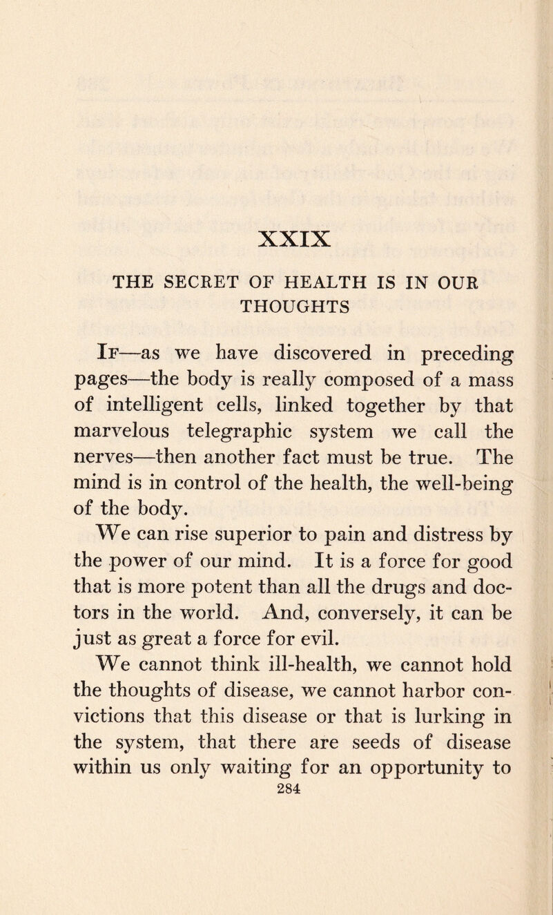 XXIX THE SECRET OF HEALTH IS IN OUR THOUGHTS If -—as we have discovered in preceding pages—the body is really composed of a mass of intelligent cells, linked together by that marvelous telegraphic system we call the nerves—then another fact must be true. The mind is in control of the health, the well-being of the body. We can rise superior to pain and distress by the power of our mind. It is a force for good that is more potent than all the drugs and doc¬ tors in the world. And, conversely, it can be just as great a force for evil. We cannot think ill-health, we cannot hold the thoughts of disease, we cannot harbor con¬ victions that this disease or that is lurking in the system, that there are seeds of disease within us only waiting for an opportunity to